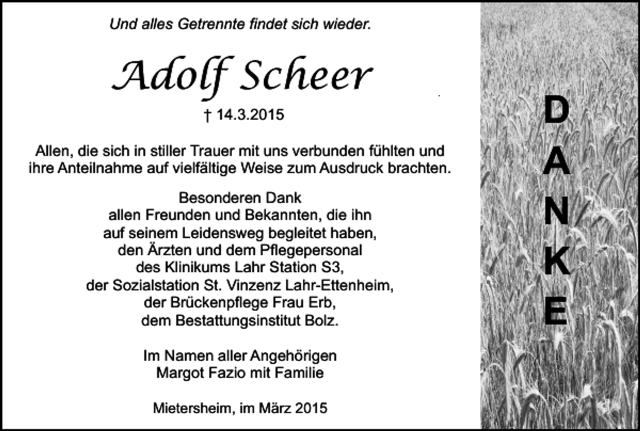 <p>Und alles Getrennte findet sich wieder.</p><p>Adolf Scheer</p><p>.</p><p>† 14.3.2015<br />Allen, die sich in stiller Trauer mit uns verbunden fühlten und<br />ihre Anteilnahme auf vielfältige Weise zum Ausdruck brachten.<br />Besonderen Dank<br />allen Freunden und Bekannten, die ihn<br />auf seinem Leidensweg begleitet haben,<br />den Ärzten und dem Pflegepersonal<br />des Klinikums Lahr Station S3,<br />der Sozialstation St. Vinzenz Lahr-Ettenheim,<br />der Brückenpflege Frau Erb,<br />dem Bestattungsinstitut Bolz.<br />Im Namen aller Angehörigen<br />Margot Fazio mit Familie<br />Mietersheim, im März 2015</p><p>D<br />A<br />N<br />K<br />E</p>