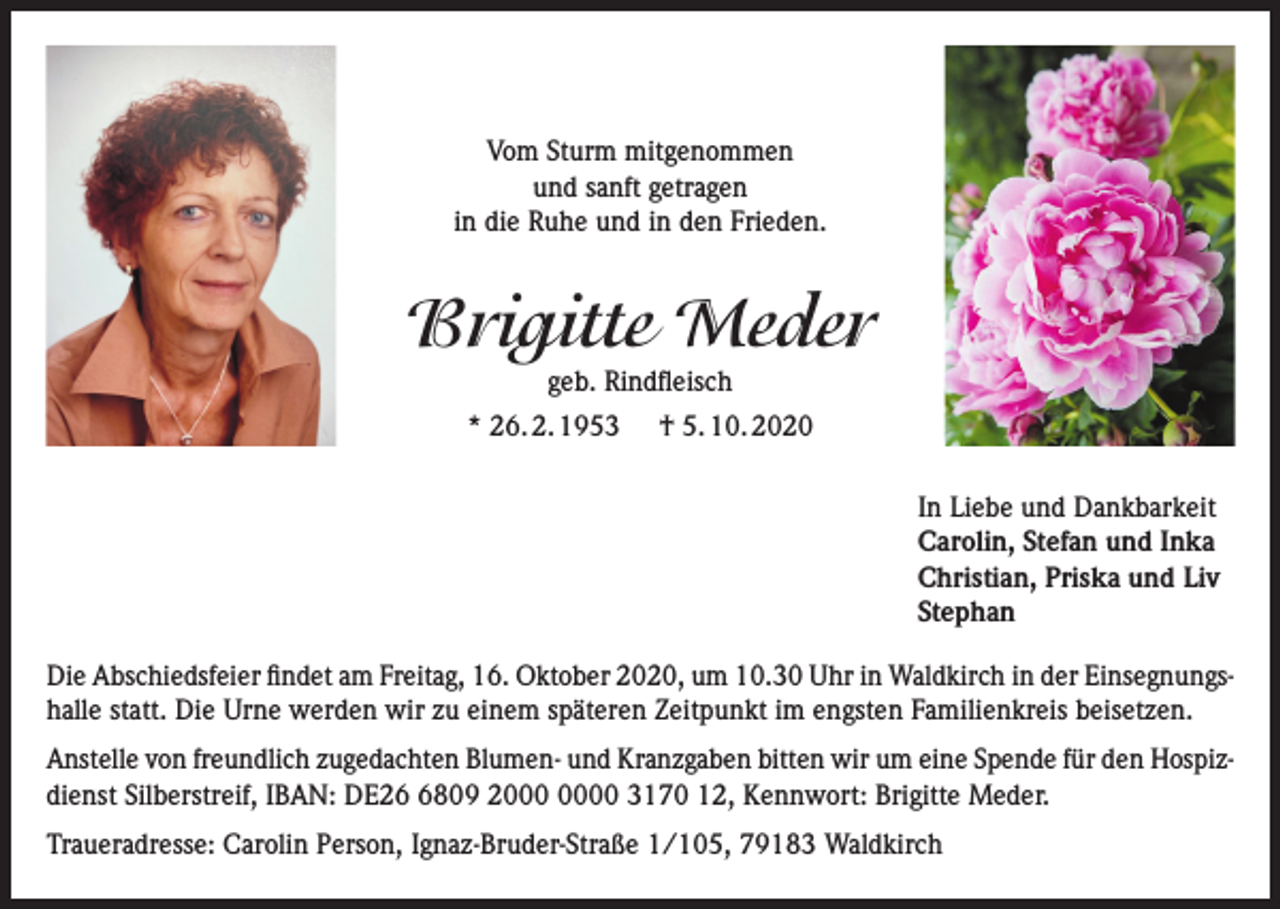 <p>Vom Sturm mitgenommen<br />und sanft getragen<br />in die Ruhe und in den Frieden.</p><p>Brigitte Meder<br />geb. Rindfleisch</p><p>* 26. 2. 1953</p><p>† 5. 10. 2020<br />In Liebe und Dankbarkeit<br />Carolin, Stefan und Inka<br />Christian, Priska und Liv<br />Stephan</p><p>Die Abschiedsfeier findet am Freitag, 16. Oktober 2020, um 10.30 Uhr in Waldkirch in der Einsegnungshalle statt. Die Urne werden wir zu einem späteren Zeitpunkt im engsten Familienkreis beisetzen.<br />Anstelle von freundlich zugedachten Blumen- und Kranzgaben bitten wir um eine Spende für den Hospizdienst Silberstreif, IBAN: DE2809 20 3170 12, Kennwort: Brigitte Meder.<br />Traueradresse: Carolin Person, Ignaz-Bruder-Straße 1/105, 79183 Waldkirch</p>