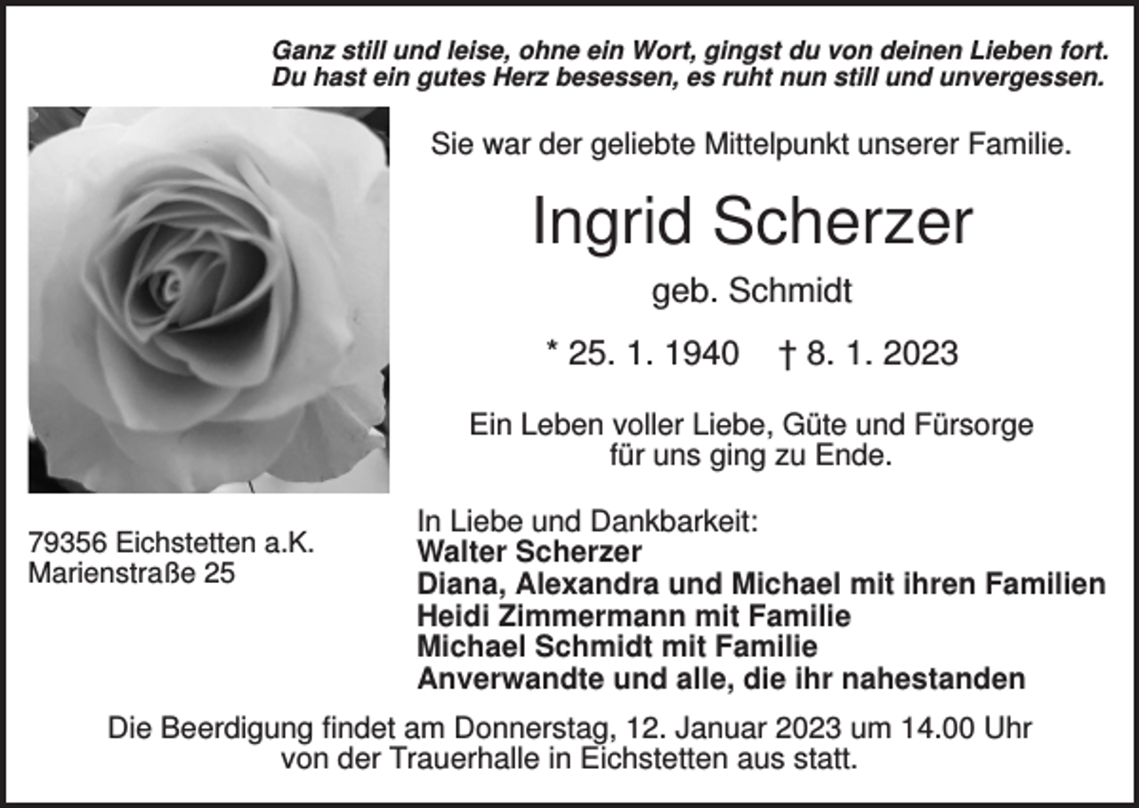 <p>Ganz still und leise, ohne ein Wort, gingst du von deinen Lieben fort.<br />Du hast ein gutes Herz besessen, es ruht nun still und unvergessen.</p><p>Sie war der geliebte Mittelpunkt unserer Familie.</p><p>Ingrid Scherzer<br />geb. Schmidt<br />* 25. 1. 1940</p><p>† 8. 1. 2023</p><p>Ein Leben voller Liebe, Güte und Fürsorge<br />für uns ging zu Ende.<br />79356 Eichstetten a.K.<br />Marienstraße 25</p><p>In Liebe und Dankbarkeit:<br />Walter Scherzer<br />Diana, Alexandra und Michael mit ihren Familien<br />Heidi Zimmermann mit Familie<br />Michael Schmidt mit Familie<br />Anverwandte und alle, die ihr nahestanden</p><p>Die Beerdigung findet am Donnerstag, 12. Januar 2023 um 14.00 Uhr<br />von der Trauerhalle in Eichstetten aus statt.</p>