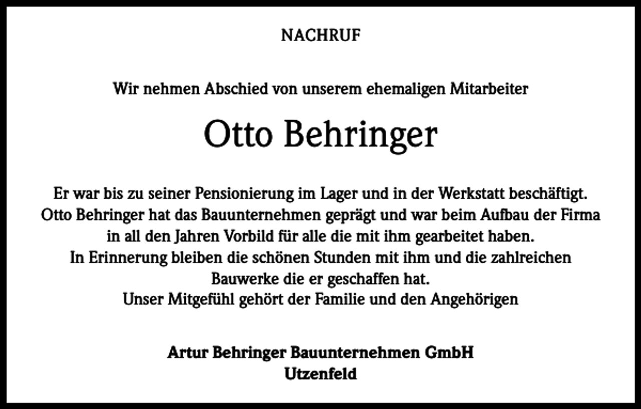 <p>NACHRUF<br />Wir nehmen Abschied von unserem ehemaligen Mitarbeiter</p><p>Otto Behringer<br />Er war bis zu seiner Pensionierung im Lager und in der Werkstatt beschäftigt.<br />Otto Behringer hat das Bauunternehmen geprägt und war beim Aufbau der Firma<br />in all den Jahren Vorbild für alle die mit ihm gearbeitet haben.<br />In Erinnerung bleiben die schönen Stunden mit ihm und die zahlreichen<br />Bauwerke die er geschaffen hat.<br />Unser Mitgefühl gehört der Familie und den Angehörigen<br />Artur Behringer Bauunternehmen GmbH<br />Utzenfeld</p>