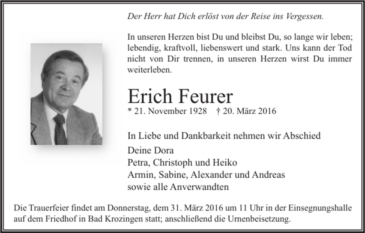 <p>Der Herr hat Dich erlöst von der Reise ins Vergessen.<br />In unseren Herzen bist Du und bleibst Du, so lange wir leben;<br />lebendig, kraftvoll, liebenswert und stark. Uns kann der Tod<br />nicht von Dir trennen, in unseren Herzen wirst Du immer<br />weiterleben.</p><p>Erich Feurer<br />* 21. November 1928</p><p>† 20. März 2016</p><p>In Liebe und Dankbarkeit nehmen wir Abschied<br />Deine Dora<br />Petra, Christoph und Heiko<br />Armin, Sabine, Alexander und Andreas<br />sowie alle Anverwandten<br />Die Trauerfeier findet am Donnerstag, dem 31. März 2016 um 11 Uhr in der Einsegnungshalle<br />auf dem Friedhof in Bad Krozingen statt; anschließend die Urnenbeisetzung.</p>