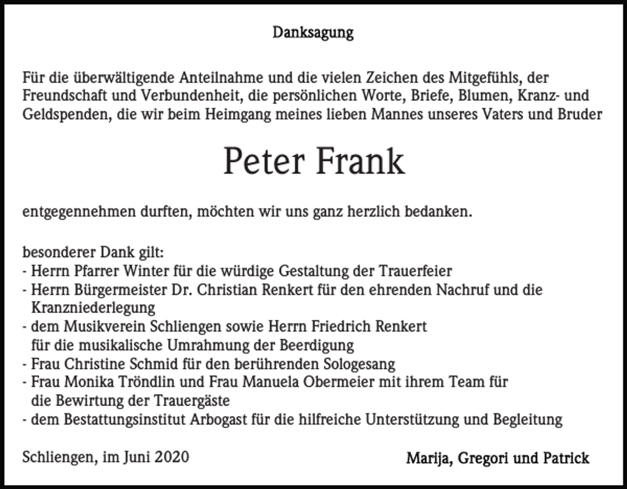 <p>Für die überwältigende Anteilnahme und die vielen Zeichen des Mitgefühls, der<br />Freundschaft und Verbundenheit, die persönlichen Worte, Briefe, Blumen, Kranz- und<br />Geldspenden, die wir beim Heimgang meines lieben Mannes unseres Vaters und Bruder</p><p>Peter Frank<br />entgegennehmen durften, möchten wir uns ganz herzlich bedanken.<br />besonderer Dank gilt:<br />- Herrn Pfarrer Winter für die würdige Gestaltung der Trauerfeier<br />- Herrn Bürgermeister Dr. Christian Renkert für den ehrenden Nachruf und die<br />Kranzniederlegung<br />- dem Musikverein Schliengen sowie Herrn Friedrich Renkert<br />für die musikalische Umrahmung der Beerdigung<br />- Frau Christine Schmid für den berührenden Sologesang<br />- Frau Monika Tröndlin und Frau Manuela Obermeier mit ihrem Team für<br />die Bewirtung der Trauergäste<br />- dem Bestattungsinstitut Arbogast für die hilfreiche Unterstützung und Begleitung<br />Schliengen, im Juni 2020</p>