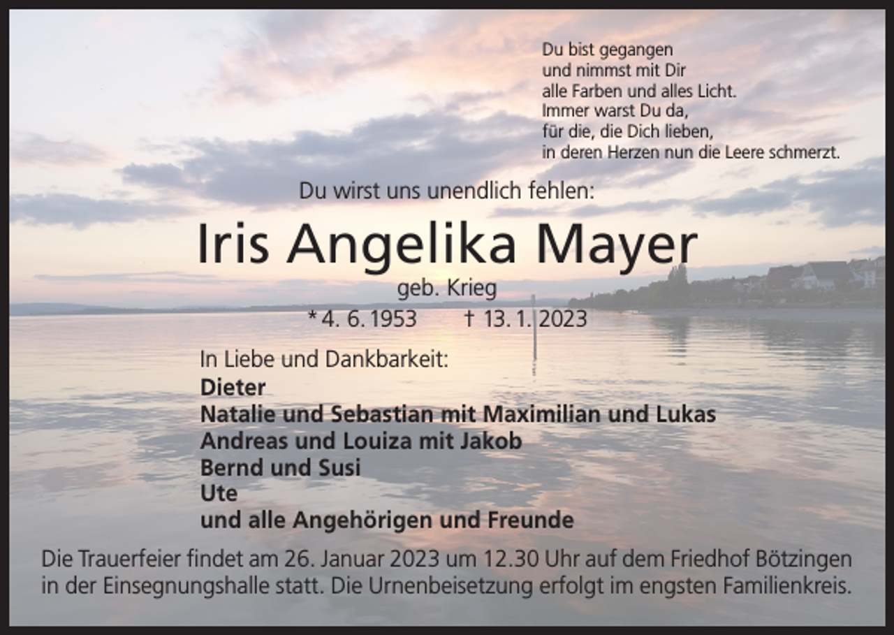 <p>Du bist gegangen<br />und nimmst mit Dir<br />alle Farben und alles Licht.<br />Immer warst Du da,<br />für die, die Dich lieben,<br />in deren Herzen nun die Leere schmerzt.</p><p>Du wirst uns unendlich fehlen:</p><p>Iris Angelika Mayer<br />geb. Krieg<br />* 4. 6. 1953 † 13. 1. 2023</p><p>In Liebe und Dankbarkeit:<br />Dieter<br />Natalie und Sebastian mit Maximilian und Lukas<br />Andreas und Louiza mit Jakob<br />Bernd und Susi<br />Ute<br />und alle Angehörigen und Freunde<br />Die Trauerfeier findet am 26. Januar 2023 um 12.30 Uhr auf dem Friedhof Bötzingen<br />in der Einsegnungshalle statt. Die Urnenbeisetzung erfolgt im engsten Familienkreis.</p>