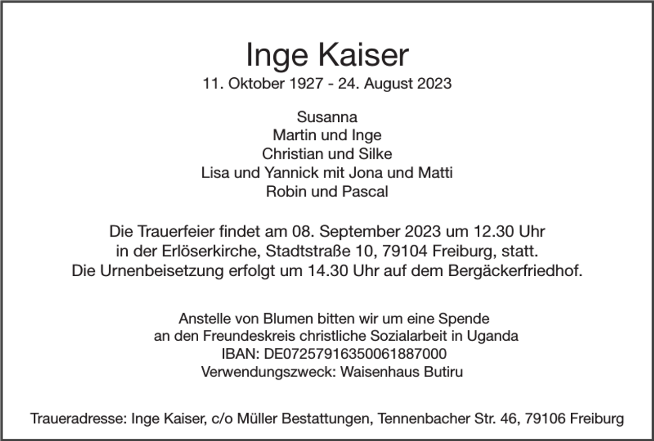 <p>Inge Kaiser<br />11. Oktober 1927 - 24. August 2023<br />Susanna<br />Martin und Inge<br />Christian und Silke<br />Lisa und Yannick mit Jona und Matti<br />Robin und Pascal</p><p>Die Trauerfeier ﬁndet am 08. September 2023 um 12.30 Uhr<br />in der Erlöserkirche, Stadtstraße 10, 79104 Freiburg, statt.<br />Die Urnenbeisetzung erfolgt um 14.30 Uhr auf dem Bergäckerfriedhof.<br />Anstelle von Blumen bitten wir um eine Spende<br />an den Freundeskreis christliche Sozialarbeit in Uganda<br />IBAN: DE07257916350061887000<br />Verwendungszweck: Waisenhaus Butiru<br />Traueradresse: Inge Kaiser, c/o Müller Bestattungen, Tennenbacher Str. 46, 79106 Freiburg</p>