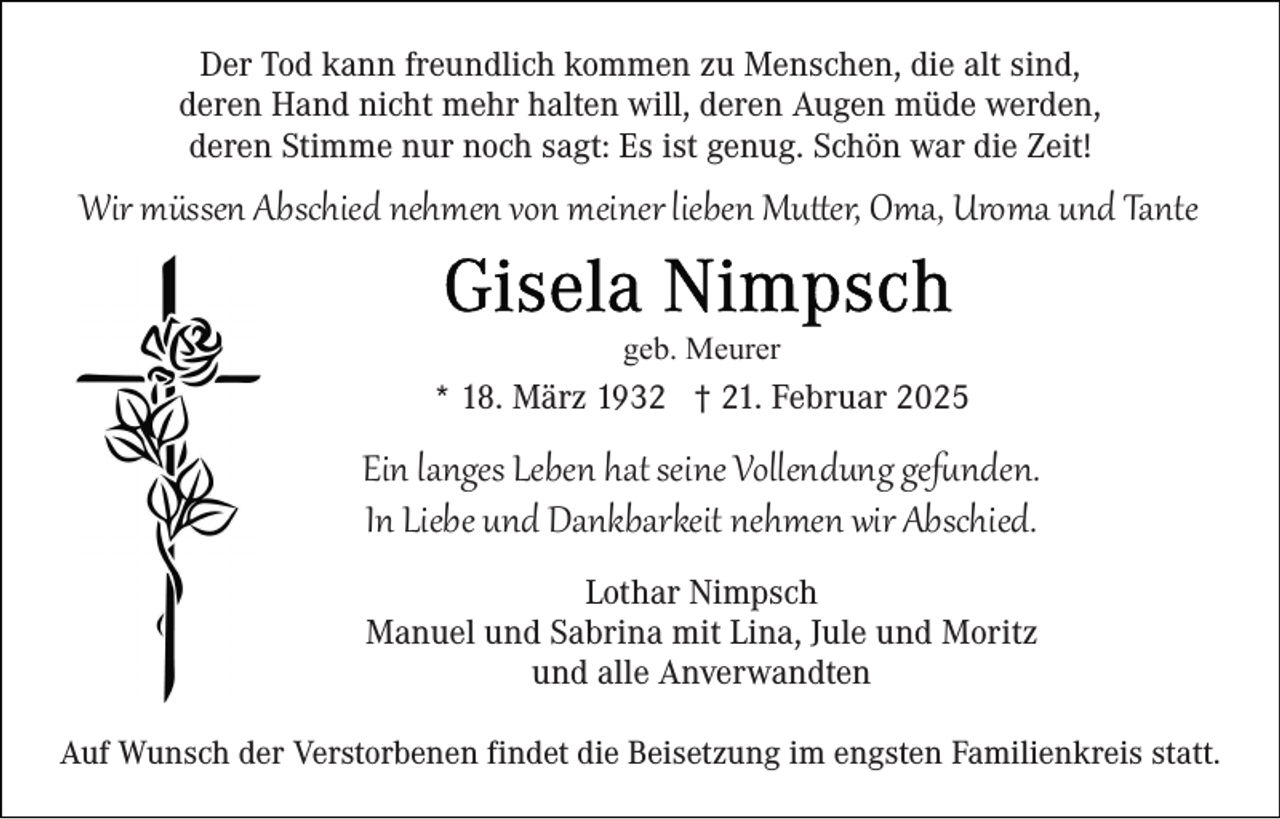 <p>Der Tod kann freundlich kommen zu Menschen, die alt sind,<br />deren Hand nicht mehr halten will, deren Augen müde werden,<br />deren Stimme nur noch sagt: Es ist genug. Schön war die Zeit!</p>
<p>Wir müssen Abschied nehmen von meiner lieben Mutter, Oma, Uroma und Tante<br />geb. Meurer</p>
<p>* 18. März 1932 † 21. Februar 2025</p>
<p>Ein langes Leben hat seine Vollendung gefunden.<br />In Liebe und Dankbarkeit nehmen wir Abschied.<br />Lothar Nimpsch<br />Manuel und Sabrina mit Lina, Jule und Moritz<br />und alle Anverwandten<br />Auf Wunsch der Verstorbenen findet die Beisetzung im engsten Familienkreis statt.</p>