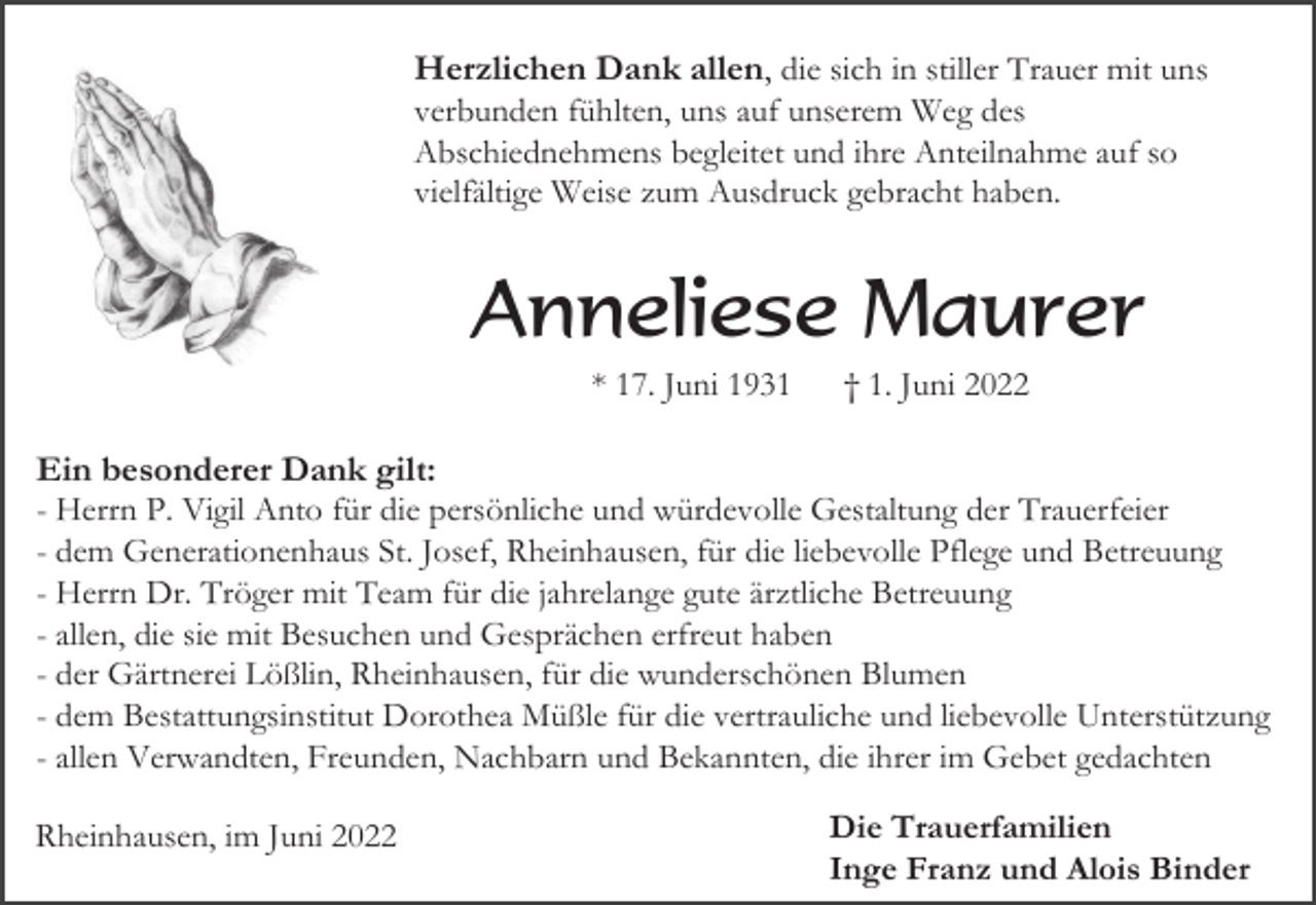 <p>Herzlichen Dank allen, die sich in stiller Trauer mit uns<br />verbunden fühlten, uns auf unserem Weg des<br />Abschiednehmens begleitet und ihre Anteilnahme auf so<br />vielfältige Weise zum Ausdruck gebracht haben.</p><p>Anneliese Maurer<br />* 17. Juni 1931</p><p>† 1. Juni 2022</p><p>Ein besonderer Dank gilt:<br />- Herrn P. Vigil Anto für die persönliche und würdevolle Gestaltung der Trauerfeier<br />- dem Generationenhaus St. Josef, Rheinhausen, für die liebevolle Pflege und Betreuung<br />- Herrn Dr. Tröger mit Team für die jahrelange gute ärztliche Betreuung<br />- allen, die sie mit Besuchen und Gesprächen erfreut haben<br />- der Gärtnerei Lößlin, Rheinhausen, für die wunderschönen Blumen<br />- dem Bestattungsinstitut Dorothea Müßle für die vertrauliche und liebevolle Unterstützung<br />- allen Verwandten, Freunden, Nachbarn und Bekannten, die ihrer im Gebet gedachten<br />Rheinhausen, im Juni 2022</p><p>Die Trauerfamilien<br />Inge Franz und Alois Binder</p>