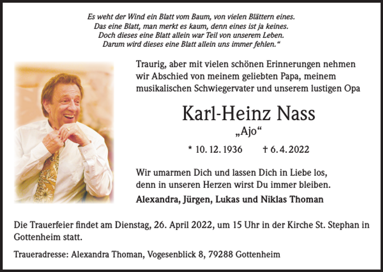 <p>Es weht der Wind ein Blatt vom Baum, von vielen Blättern eines.<br />Das eine Blatt, man merkt es kaum, denn eines ist ja keines.<br />Doch dieses eine Blatt allein war Teil von unserem Leben.<br />Darum wird dieses eine Blatt allein uns immer fehlen.“</p><p>Traurig, aber mit vielen schönen Erinnerungen nehmen<br />wir Abschied von meinem geliebten Papa, meinem<br />musikalischen Schwiegervater und unserem lustigen Opa</p><p>Karl-Heinz Nass<br />„Ajo“</p><p>* 10. 12. 1936 † 6. 4. 2022<br />Wir umarmen Dich und lassen Dich in Liebe los,<br />denn in unseren Herzen wirst Du immer bleiben.<br />Alexandra, Jürgen, Lukas und Niklas Thoman<br />Die Trauerfeier findet am Dienstag, 26. April 2022, um 15 Uhr in der Kirche St. Stephan in<br />Gottenheim statt.<br />Traueradresse: Alexandra Thoman, Vogesenblick 8, 79288 Gottenheim</p>