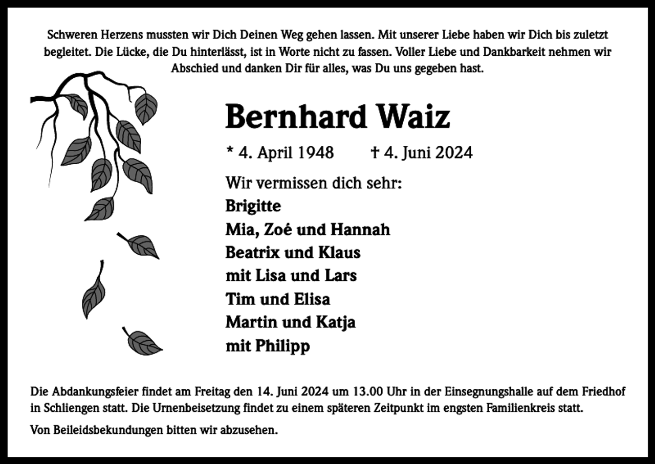<p>Schweren Herzens mussten wir Dich Deinen Weg gehen lassen. Mit unserer Liebe haben wir Dich bis zuletzt<br />begleitet. Die Lücke, die Du hinterlässt, ist in Worte nicht zu fassen. Voller Liebe und Dankbarkeit nehmen wir<br />Abschied und danken Dir für alles, was Du uns gegeben hast.</p><p>Bernhard Waiz<br />* 4. April 1948 † 4. Juni 2024<br />Wir vermissen dich sehr:<br />Brigitte<br />Mia, Zoé und Hannah<br />Beatrix und Klaus<br />mit Lisa und Lars<br />Tim und Elisa<br />Martin und Katja<br />mit Philipp<br />Die Abdankungsfeier findet am Freitag den 14. Juni 2024 um 13.00 Uhr in der Einsegnungshalle auf dem Friedhof<br />in Schliengen statt. Die Urnenbeisetzung findet zu einem späteren Zeitpunkt im engsten Familienkreis statt.<br />Von Beileidsbekundungen bitten wir abzusehen.</p>