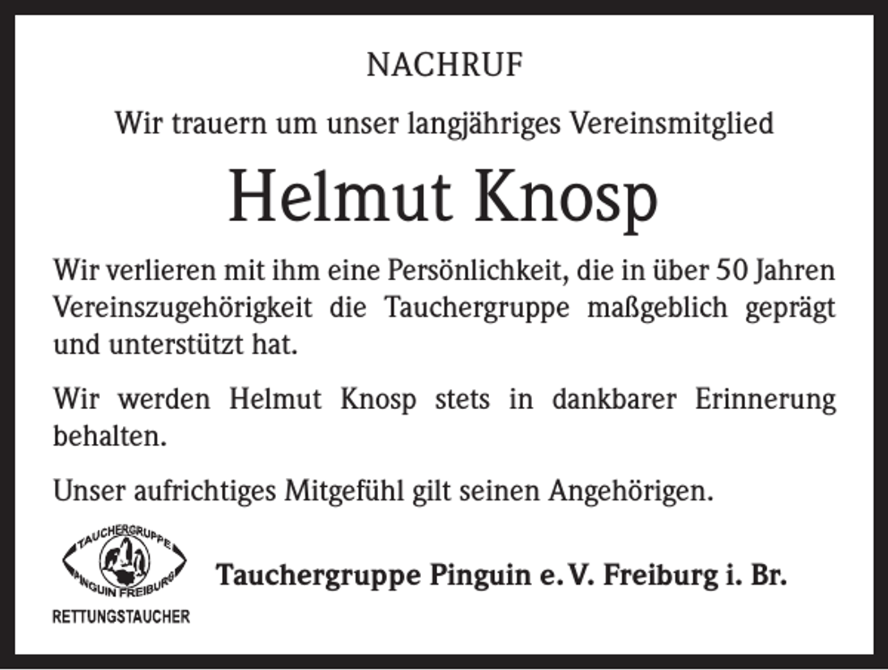 <p>NACHRUF<br />Wir trauern um unser langjähriges Vereinsmitglied</p><p>Helmut Knosp<br />Wir verlieren mit ihm eine Persönlichkeit, die in über 50 Jahren<br />Vereinszugehörigkeit die Tauchergruppe maßgeblich geprägt<br />und unterstützt hat.<br />Wir werden Helmut Knosp stets in dankbarer Erinnerung<br />­behalten.<br />Unser aufrichtiges Mitgefühl gilt seinen Angehörigen.<br />Tauchergruppe Pinguin e. V. Freiburg i. Br.</p>