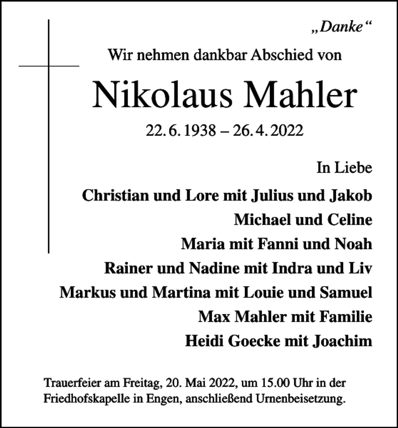 <p>„Danke“<br />Wir nehmen dankbar Abschied von</p><p>Nikolaus Mahler<br />22. 6. 1938 – 26. 4. 2022<br />In Liebe<br />Christian und Lore mit Julius und Jakob<br />Michael und Celine<br />Maria mit Fanni und Noah<br />Rainer und Nadine mit Indra und Liv<br />Markus und Martina mit Louie und Samuel<br />Max Mahler mit Familie<br />Heidi Goecke mit Joachim<br />Trauerfeier am Freitag, 20. Mai 2022, um 15.00 Uhr in der<br />Friedhofskapelle in Engen, anschließend Urnenbeisetzung.</p>