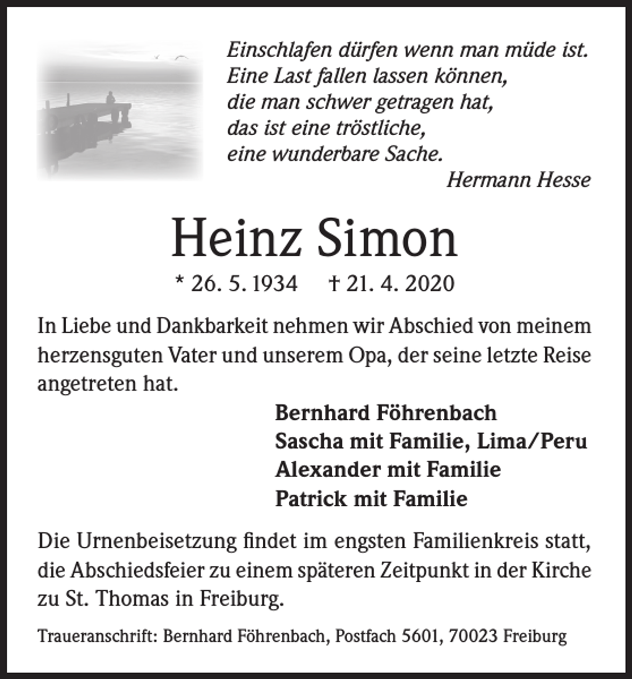 <p>Einschlafen dürfen wenn man müde ist.<br />Eine Last fallen lassen können,<br />die man schwer getragen hat,<br />das ist eine tröstliche,<br />eine wunderbare Sache.</p><p>Hermann Hesse</p><p>Heinz Simon<br />* 26. 5. 1934</p><p>† 21. 4. 2020</p><p>In Liebe und Dankbarkeit nehmen wir Abschied von meinem<br />herzensguten Vater und unserem Opa, der seine letzte Reise<br />angetreten hat.<br />Bernhard Föhrenbach<br />Sascha mit Familie, Lima/Peru<br />Alexander mit Familie<br />Patrick mit Familie<br />Die Urnenbeisetzung findet im engsten Familienkreis statt,<br />die Abschiedsfeier zu einem späteren Zeitpunkt in der Kirche<br />zu St. Thomas in Freiburg.<br />Traueranschrift: Bernhard Föhrenbach, Postfach 5601, 70023 Freiburg</p>
