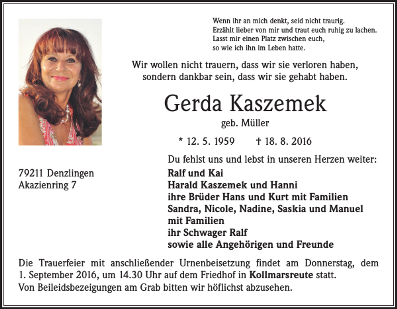 <p>Wenn ihr an mich denkt, seid nicht traurig.<br />Erzählt lieber von mir und traut euch ruhig zu lachen.<br />Lasst mir einen Platz zwischen euch,<br />so wie ich ihn im Leben hatte.</p><p>Wir wollen nicht trauern, dass wir sie verloren haben,<br />sondern dankbar sein, dass wir sie gehabt haben.</p><p>Gerda Kaszemek<br />geb. Müller</p><p>* 12. 5. 1959 † 18. 8. 2016</p><p>79211 Denzlingen<br />Akazienring 7</p><p>Du fehlst uns und lebst in unseren Herzen weiter:<br />Ralf und Kai<br />Harald Kaszemek und Hanni<br />ihre Brüder Hans und Kurt mit Familien<br />Sandra, Nicole, Nadine, Saskia und Manuel<br />mit Familien<br />ihr Schwager Ralf<br />sowie alle Angehörigen und Freunde</p><p>Die Trauerfeier mit anschließender Urnenbeisetzung findet am Donnerstag, dem<br />1. September 2016, um 14.30 Uhr auf dem Friedhof in Kollmarsreute statt.<br />Von Beileidsbezeigungen am Grab bitten wir höflichst abzusehen.</p>