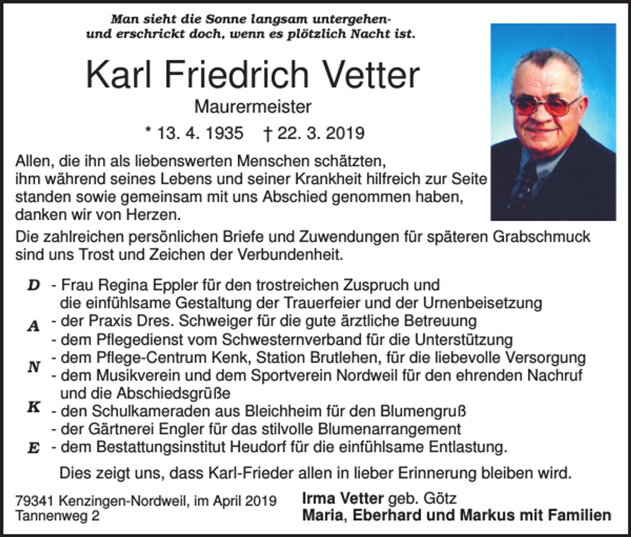<p>Man sieht die Sonne langsam untergehenund erschrickt doch, wenn es plötzlich Nacht ist.</p><p>Karl Friedrich Vetter<br />Maurermeister<br />* 13. 4. 1935 † 22. 3. 2019<br />Allen, die ihn als liebenswerten Menschen schätzten,<br />ihm während seines Lebens und seiner Krankheit hilfreich zur Seite<br />standen sowie gemeinsam mit uns Abschied genommen haben,<br />danken wir von Herzen.<br />Die zahlreichen persönlichen Briefe und Zuwendungen für späteren Grabschmuck<br />sind uns Trost und Zeichen der Verbundenheit.<br />D - Frau Regina Eppler für den trostreichen Zuspruch und<br />die einfühlsame Gestaltung der Trauerfeier und der Urnenbeisetzung<br />A der Praxis Dres. Schweiger für die gute ärztliche Betreuung<br />- dem Pflegedienst vom Schwesternverband für die Unterstützung<br />- dem Pflege-Centrum Kenk, Station Brutlehen, für die liebevolle Versorgung<br />N<br />- dem Musikverein und dem Sportverein Nordweil für den ehrenden Nachruf<br />und die Abschiedsgrüße<br />K - den Schulkameraden aus Bleichheim für den Blumengruß<br />- der Gärtnerei Engler für das stilvolle Blumenarrangement<br />E - dem Bestattungsinstitut Heudorf für die einfühlsame Entlastung.</p><p>Dies zeigt uns, dass Karl-Frieder allen in lieber Erinnerung bleiben wird.<br />79341 Kenzingen-Nordweil, im April 2019<br />Tannenweg 2</p><p>Irma Vetter geb. Götz<br />Maria, Eberhard und Markus mit Familien</p>