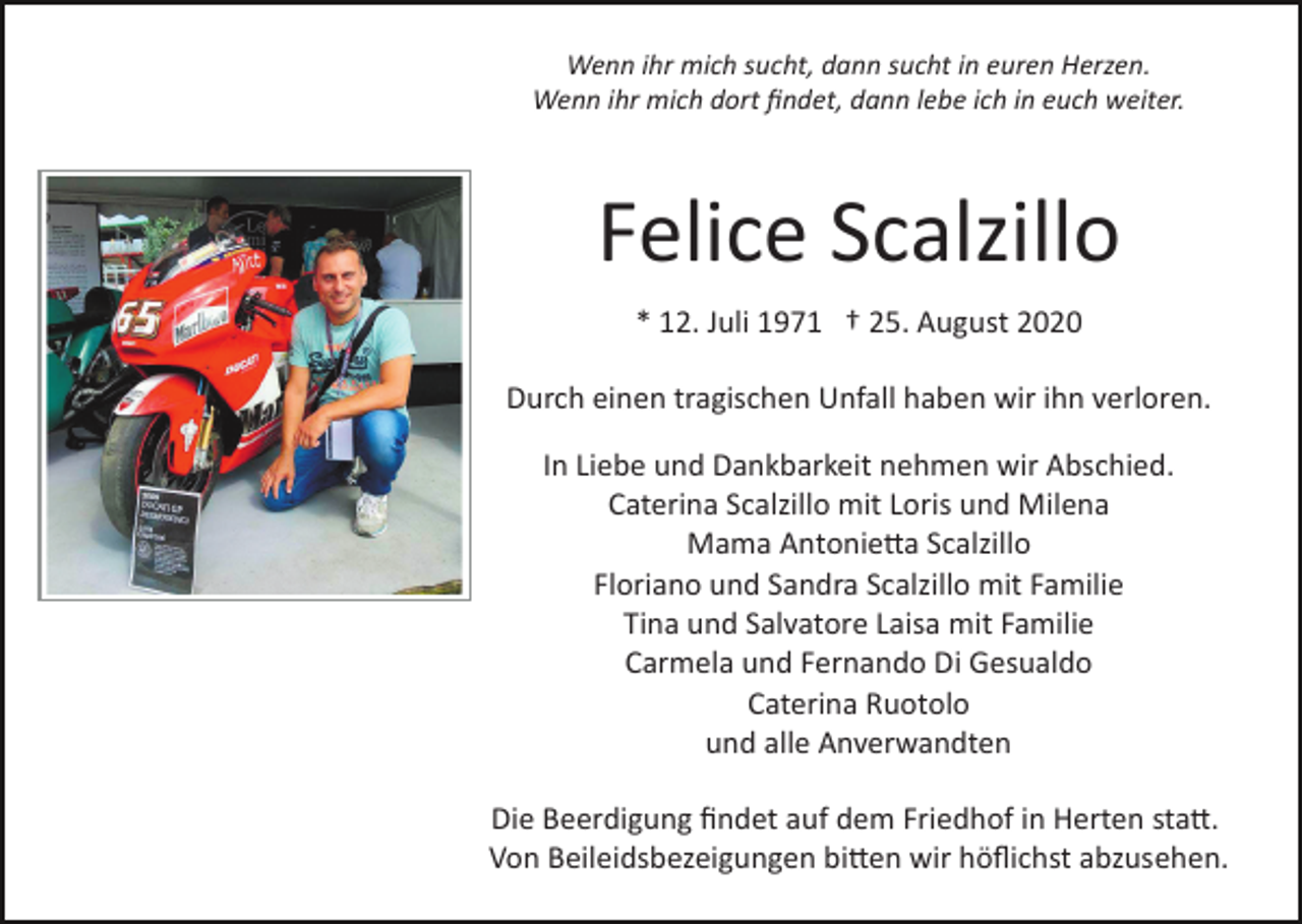 <p>Wenn ihr mich sucht, dann sucht in euren Herzen.<br />Wenn ihr mich dort ﬁndet, dann lebe ich in euch weiter.</p><p>Felice Scalzillo<br />* 12. Juli 1971 † 25. August 2020<br />Durch einen tragischen Unfall haben wir ihn verloren.<br />In Liebe und Dankbarkeit nehmen wir Abschied.<br />Caterina Scalzillo mit Loris und Milena<br />Mama Antonie�a Scalzillo<br />Floriano und Sandra Scalzillo mit Familie<br />Tina und Salvatore Laisa mit Familie<br />Carmela und Fernando Di Gesualdo<br />Caterina Ruotolo<br />und alle Anverwandten<br />Die Beerdigung ﬁndet auf dem Friedhof in Herten sta�.<br />Von Beileidsbezeigungen bi�en wir höﬂichst abzusehen.</p>