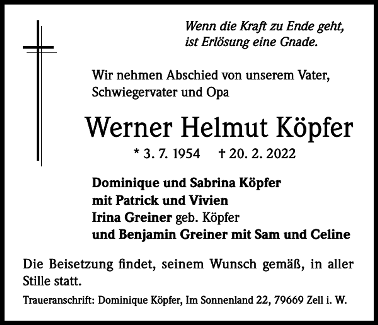 <p>Wenn die Kraft zu Ende geht,<br />ist Erlösung eine Gnade.</p><p>Wir nehmen Abschied von unserem Vater,<br />Schwiegervater und Opa</p><p>Werner Helmut Köpfer<br />* 3. 7. 1954</p><p>† 20. 2. 2022</p><p>Dominique und Sabrina Köpfer<br />mit Patrick und Vivien<br />Irina Greiner geb. Köpfer<br />und Benjamin Greiner mit Sam und Celine<br />Die Beisetzung findet, seinem Wunsch gemäß, in aller<br />Stille statt.<br />Traueranschrift: Dominique Köpfer, Im Sonnenland 22, 79669 Zell i. W.</p>