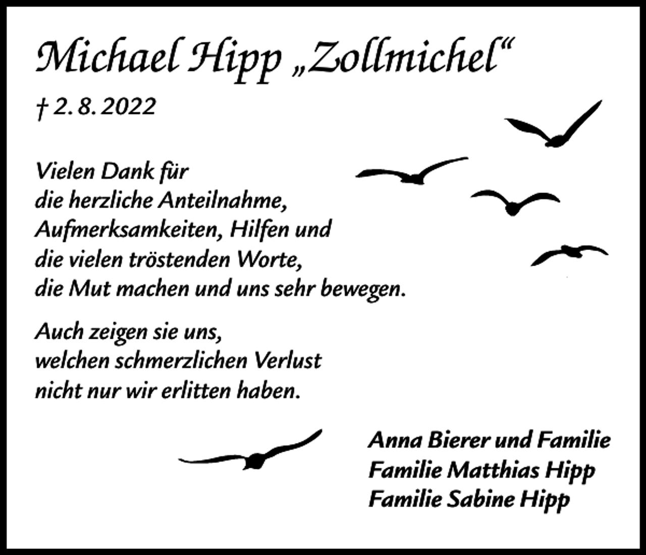 <p>Michael Hipp „Zollmichel“<br />† 2. 8. 2022<br />Vielen Dank für<br />die herzliche Anteilnahme,<br />Aufmerksamkeiten, Hilfen und<br />die vielen tröstenden Worte,<br />die Mut machen und uns sehr bewegen.<br />Auch zeigen sie uns,<br />welchen schmerzlichen Verlust<br />nicht nur wir erlitten haben.<br />Anna Bierer und Familie<br />Familie Matthias Hipp<br />Familie Sabine Hipp</p>