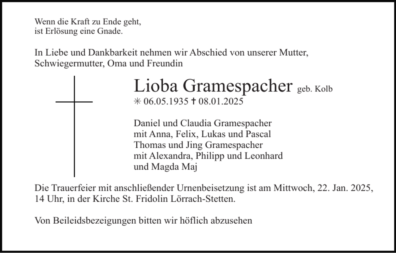 <p>Wenn die Kraft zu Ende geht,<br />ist Erlösung eine Gnade.</p><p>In Liebe und Dankbarkeit nehmen wir Abschied von unserer Mutter,<br />Schwiegermutter, Oma und Freundin</p><p>Lioba Gramespacher geb. Kolb<br />✳ 06.05.1935 ✝ 08.01.2025<br />Daniel und Claudia Gramespacher<br />mit Anna, Felix, Lukas und Pascal<br />Thomas und Jing Gramespacher<br />mit Alexandra, Philipp und Leonhard<br />und Magda Maj<br />Die Trauerfeier mit anschließender Urnenbeisetzung ist am Mittwoch, 22. Jan. 2025,<br />14 Uhr, in der Kirche St. Fridolin Lörrach-Stetten.<br />Von Beileidsbezeigungen bitten wir höflich abzusehen</p>