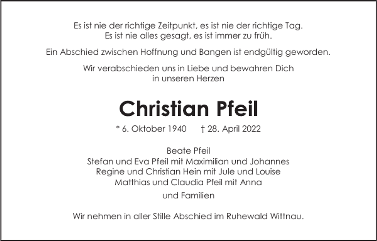 <p>Es ist nie der richtige Zeitpunkt, es ist nie der richtige Tag.<br />Es ist nie alles gesagt, es ist immer zu früh.<br />Ein Abschied zwischen Hoffnung und Bangen ist endgültig geworden.<br />Wir verabschieden uns in Liebe und bewahren Dich<br />in unseren Herzen</p><p>* 6. Oktober 1940</p><p>† 28. April 2022</p><p>Beate Pfeil<br />Stefan und Eva Pfeil mit Maximilian und Johannes<br />Regine und Christian Hein mit Jule und Louise<br />Matthias und Claudia Pfeil mit Anna<br />und Familien<br />Wir nehmen in aller Stille Abschied im Ruhewald Wittnau.</p>