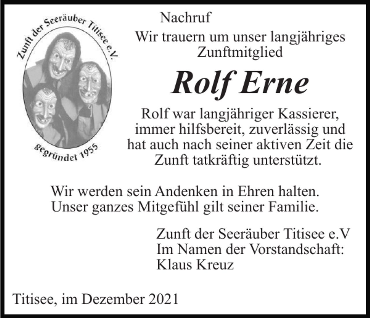 <p>Nachruf<br />Wir trauern um unser langjähriges<br />Zunftmitglied</p><p>Rolf Erne<br />Rolf war langjähriger Kassierer,<br />immer hilfsbereit, zuverlässig und<br />hat auch nach seiner aktiven Zeit die<br />Zunft tatkräftig unterstützt.<br />Wir werden sein Andenken in Ehren halten.<br />Unser ganzes Mitgefühl gilt seiner Familie.<br />Zunft der Seeräuber Titisee e.V<br />Im Namen der Vorstandschaft:<br />Klaus Kreuz<br />Titisee, im Dezember 2021</p>