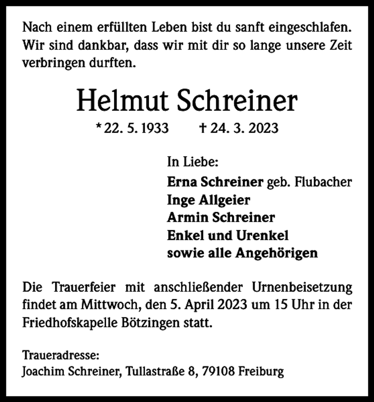 <p>Nach einem erfüllten Leben bist du sanft eingeschlafen.<br />Wir sind dankbar, dass wir mit dir so lange unsere Zeit<br />verbringen durften.</p><p>Helmut Schreiner<br />* 22. 5. 1933 † 24. 3. 2023<br />In Liebe:<br />Erna Schreiner geb. Flubacher<br />Inge Allgeier<br />Armin Schreiner<br />Enkel und Urenkel<br />sowie alle Angehörigen<br />Die Trauerfeier mit anschließender Urnenbeisetzung<br />­findet am Mittwoch, den 5. April 2023 um 15 Uhr in der<br />Friedhofskapelle Bötzingen statt.<br />Traueradresse:<br />Joachim Schreiner, Tullastraße 8, 79108 Freiburg</p>