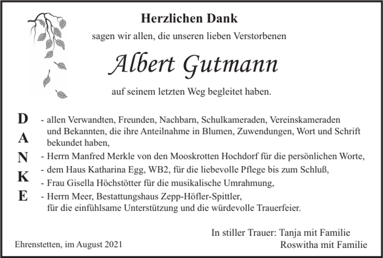 <p>Herzlichen Dank<br />sagen wir allen, die unseren lieben Verstorbenen</p><p>Albert Gutmann<br />auf seinem letzten Weg begleitet haben.</p><p>D<br />A<br />N<br />K<br />E</p><p>- allen Verwandten, Freunden, Nachbarn, Schulkameraden, Vereinskameraden<br />und Bekannten, die ihre Anteilnahme in Blumen, Zuwendungen, Wort und Schrift<br />bekundet haben,<br />- Herrn Manfred Merkle von den Mooskrotten Hochdorf für die persönlichen Worte,<br />- dem Haus Katharina Egg, WB2, für die liebevolle Pflege bis zum Schluß,<br />- Frau Gisella Höchstötter für die musikalische Umrahmung,<br />- Herrn Meer, Bestattungshaus Zepp-Höfler-Spittler,<br />für die einfühlsame Unterstützung und die würdevolle Trauerfeier.</p><p>Ehrenstetten, im August 2021</p><p>In stiller Trauer: Tanja mit Familie<br />Roswitha mit Familie</p>