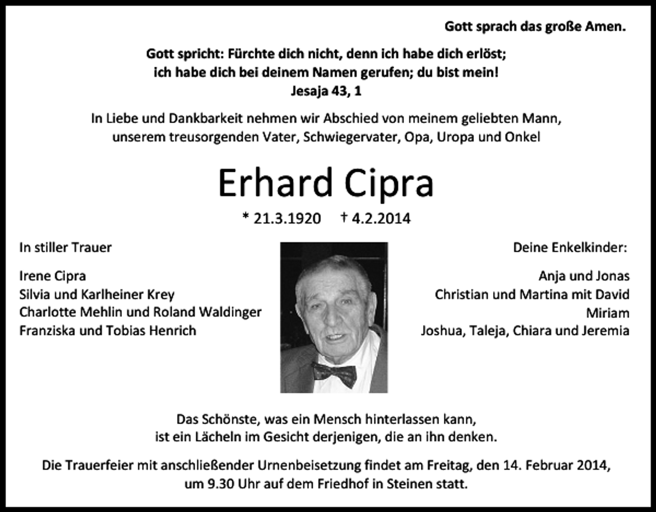 <p>Gott sprach das große Amen.<br />Gott spricht: Fürchte dich nicht, denn ich habe dich erlöst;<br />ich habe dich bei deinem Namen gerufen; du bist mein!<br />Jesaja 43, 1<br />In Liebe und Dankbarkeit nehmen wir Abschied von meinem geliebten Mann,<br />unserem treusorgenden Vater, Schwiegervater, Opa, Uropa und Onkel</p><p>Erhard Cipra<br />* 21.3.1920</p><p>† 4.2.2014</p><p>In stiller Trauer</p><p>Deine Enkelkinder:</p><p>Irene Cipra<br />Silvia und Karlheiner Krey<br />Charlotte Mehlin und Roland Waldinger<br />Franziska und Tobias Henrich</p><p>Anja und Jonas<br />Christian und Martina mit David<br />Miriam<br />Joshua, Taleja, Chiara und Jeremia</p><p>Das Schönste, was ein Mensch hinterlassen kann,<br />ist ein Lächeln im Gesicht derjenigen, die an ihn denken.<br />Die Trauerfeier mit anschließender Urnenbeisetzung findet am Freitag, den 14. Februar 2014,<br />um 9.30 Uhr auf dem Friedhof in Steinen statt.</p>