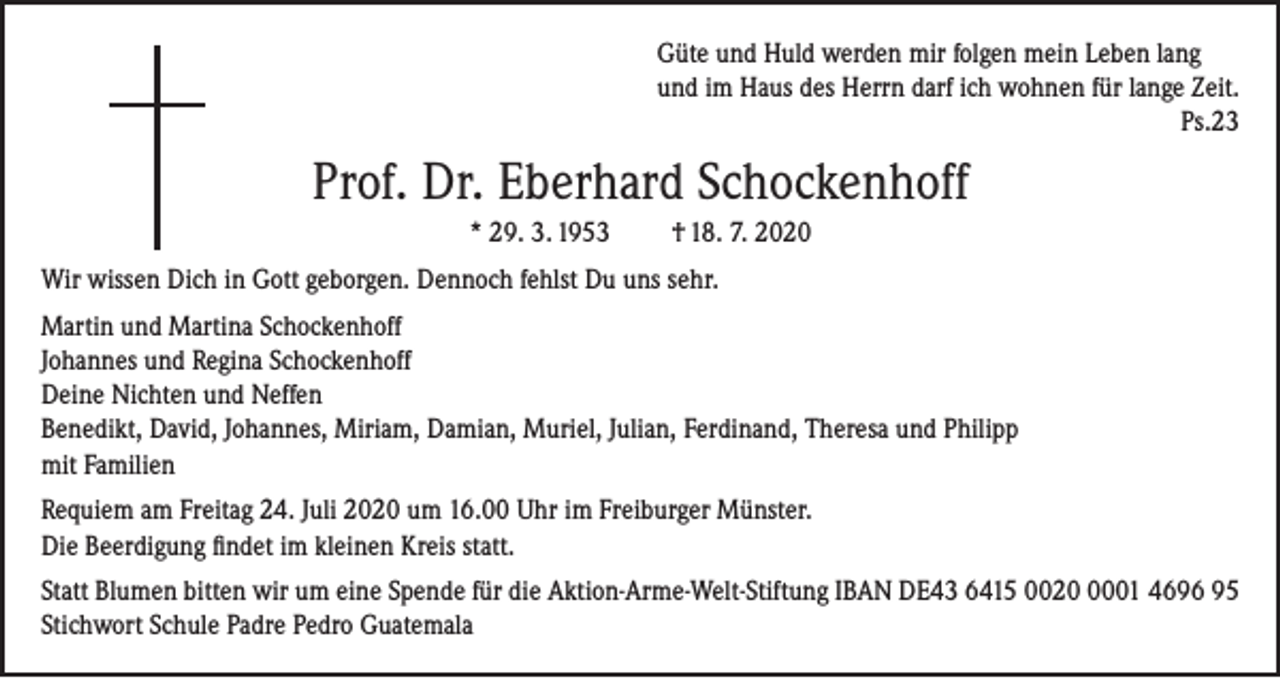 <p>Güte und Huld werden mir folgen mein Leben lang<br />und im Haus des Herrn darf ich wohnen für lange Zeit.</p><p>Ps.23</p><p>Prof. Dr. Eberhard Schockenhoff<br />* 29. 3. 1953</p><p>† 18. 7. 2020</p><p>Wir wissen Dich in Gott geborgen. Dennoch fehlst Du uns sehr.<br />Martin und Martina Schockenhoff<br />Johannes und Regina Schockenhoff<br />Deine Nichten und Neffen<br />Benedikt, David, Johannes, Miriam, Damian, Muriel, Julian, Ferdinand, Theresa und Philipp<br />mit Familien<br />Requiem am Freitag 24. Juli 2020 um 16.00 Uhr im Freiburger Münster.<br />Die Beerdigung findet im kleinen Kreis statt.<br />Statt Blumen bitten wir um eine Spende für die Aktion-Arme-Welt-Stiftung IBAN DE43 6415 002001 4696 95<br />Stichwort Schule Padre Pedro Guatemala</p>