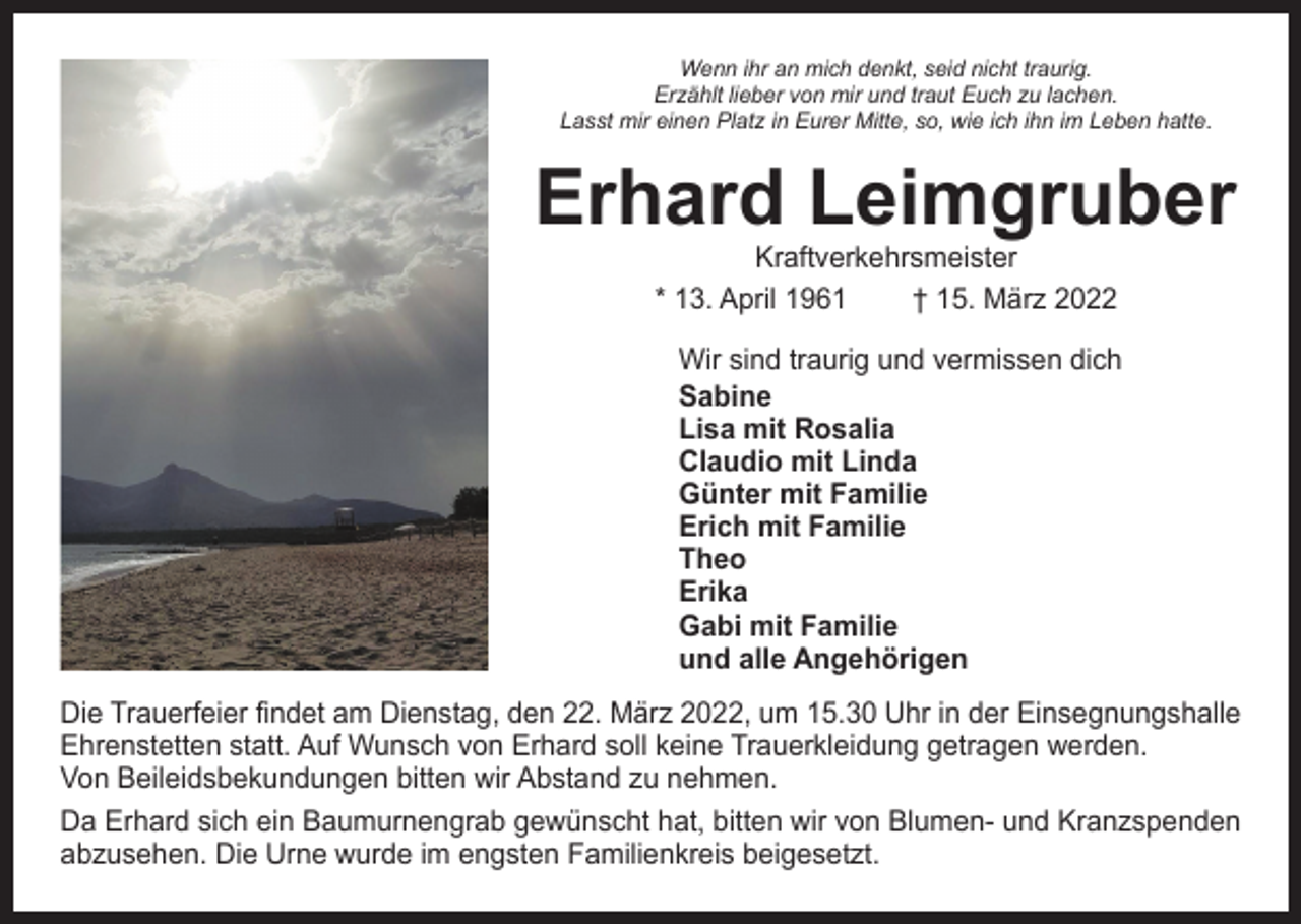 <p>Wenn ihr an mich denkt, seid nicht traurig.<br />Erzählt lieber von mir und traut Euch zu lachen.<br />Lasst mir einen Platz in Eurer Mitte, so, wie ich ihn im Leben hatte.</p>
<p>Erhard Leimgruber<br />Kraftverkehrsmeister<br />* 13. April 1961 † 15. März 2022</p>
<p>Wir sind traurig und vermissen dich<br />Sabine<br />Lisa mit Rosalia<br />Günter mit Familie<br />Erich mit Familie<br />Theo<br />Erika<br />Gabi mit Familie<br />und alle Angehörigen<br />Die Trauerfeier findet am Dienstag, den 22. März 2022, um 15.30 Uhr in der Einsegnungshalle<br />Ehrenstetten statt. Auf Wunsch von Erhard soll keine Trauerkleidung getragen werden.<br />Von Beileidsbekundungen bitten wir Abstand zu nehmen.<br />Da Erhard sich ein Baumurnengrab gewünscht hat, bitten wir von Blumen- und Kranzspenden<br />abzusehen. Die Urne wurde im engsten Familienkreis beigesetzt.</p>