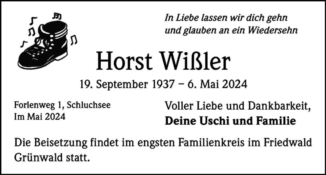 <p>In Liebe lassen wir dich gehn<br />und glauben an ein Wiedersehn</p><p>Horst Wißler<br />19. September 1937 – 6. Mai 2024<br />Forlenweg 1, Schluchsee<br />Im Mai 2024</p><p>Voller Liebe und Dankbarkeit,<br />Deine Uschi und Familie</p><p>Die Beisetzung findet im engsten Familienkreis im Friedwald<br />Grünwald statt.</p>