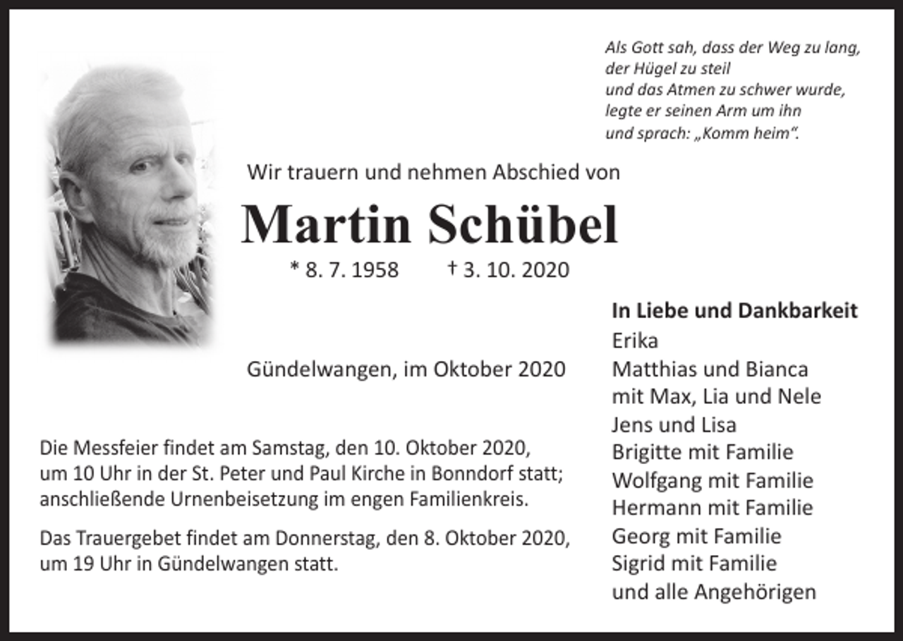 <p>Als Gott sah, dass der Weg zu lang,<br />der Hügel zu steil<br />und das Atmen zu schwer wurde,<br />legte er seinen Arm um ihn<br />und sprach: „Komm heim“.</p><p>Wir trauern und nehmen Abschied von</p><p>Martin Schübel<br />* 8. 7. 1958 † 3. 10. 2020</p><p>In Liebe und Dankbarkeit<br />Erika<br />Gündelwangen, im Oktober 2020<br />Matthias und Bianca</p><p>mit Max, Lia und Nele</p><p>Jens und Lisa<br />Die Messfeier findet am Samstag, den 10. Oktober 2020,<br />Brigitte mit Familie<br />um 10 Uhr in der St. Peter<br />und Paul Kirche in Bonndorf statt;<br />Wolfgang mit Familie<br />anschließende Urnenbeisetzung<br />im engen Familienkreis.</p><p>Hermann mit Familie<br />Donnerstag, den 8. Oktober 2020,<br />Georg mit Familie<br />Das Trauergebet findet am</p><p>Sigrid mit Familie<br />um 19 Uhr in Gündelwangen<br />statt.</p><p>und alle Angehörigen</p>