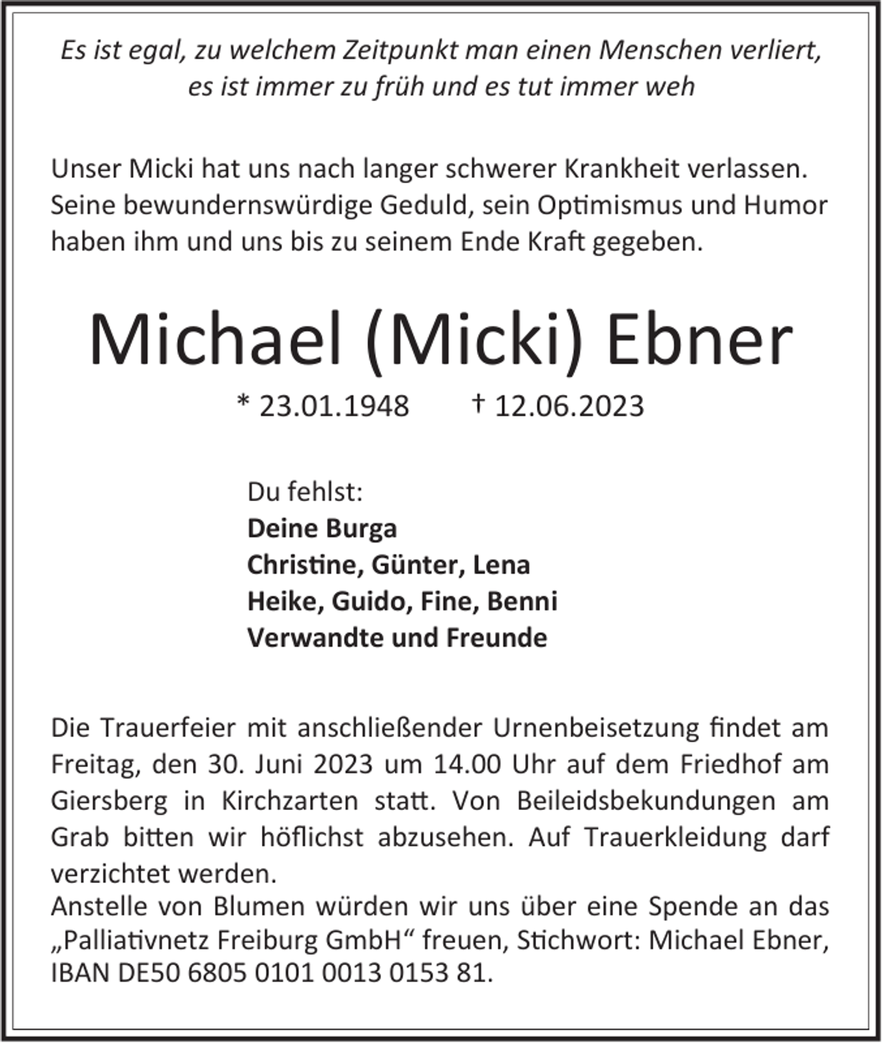 <p>Es ist egal, zu welchem Zeitpunkt man einen Menschen verliert,<br />es ist immer zu früh und es tut immer weh<br />Unser Micki hat uns nach langer schwerer Krankheit verlassen.<br />Seine bewundernswürdige Geduld, sein Optimismus und Humor<br />haben ihm und uns bis zu seinem Ende Kraft gegeben.</p><p>Michael (Micki) Ebner<br />* 23.01.1948</p><p>† 12.06.2023</p><p>Du fehlst:<br />Deine Burga<br />Christine, Günter, Lena<br />Heike, Guido, Fine, Benni<br />Verwandte und Freunde<br />Die Trauerfeier mit anschließender Urnenbeisetzung findet am<br />Freitag, den 30. Juni 2023 um 14.00 Uhr auf dem Friedhof am<br />Giersberg in Kirchzarten statt. Von Beileidsbekundungen am<br />Grab bitten wir höflichst abzusehen. Auf Trauerkleidung darf<br />verzichtet werden.<br />Anstelle von Blumen würden wir uns über eine Spende an das<br />„Palliativnetz Freiburg GmbH“ freuen, Stichwort: Michael Ebner,<br />IBAN DE50 6805 0101 0013 0153 81.</p>