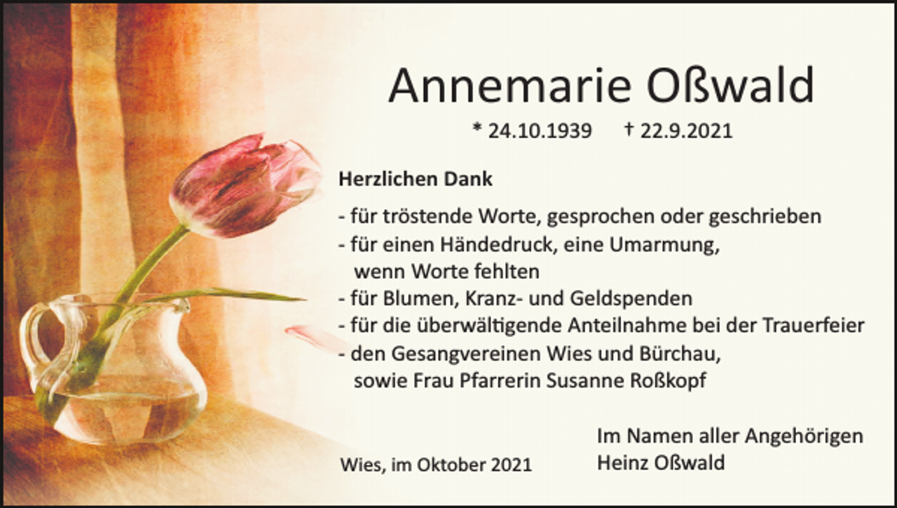 <p>Annemarie Oßwald<br />* 24.10.1939</p><p>† 22.9.2021</p><p>Herzlichen Dank<br />­ für tröstende Worte, gesprochen oder geschrieben<br />­ für einen Händedruck, eine Umarmung,<br />wenn Worte fehlten<br />­ für Blumen, Kranz­ und Geldspenden<br />­ für die überwältigende Anteilnahme bei der Trauerfeier<br />­ den Gesangvereinen Wies und Bürchau,<br />sowie Frau Pfarrerin Susanne Roßkopf</p><p>Wies, im Oktober 2021</p><p>Im Namen aller Angehörigen<br />Heinz Oßwald</p>