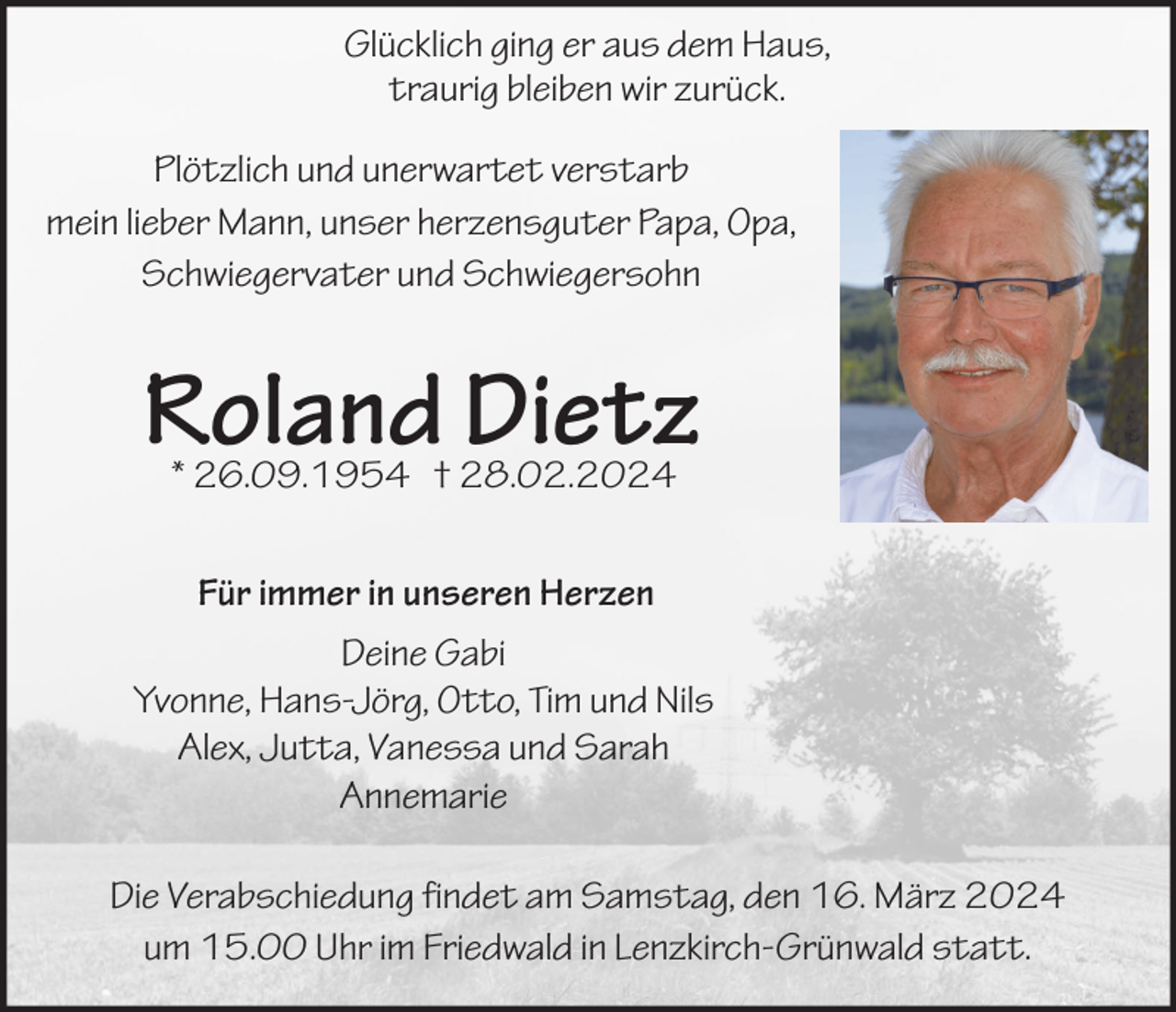 Glücklich ging er aus dem Haus,
traurig bleiben wir zurück.
Plötzlich und unerwartet verstarb
mein lieber Mann, unser herzensguter Papa, Opa,
Schwiegervater und Schwiegersohn
Roland Dietz * 26.09.1954 † 28.02.2024
Für immer in unseren Herzen
Deine Gabi
Yvonne, Hans-Jörg, Otto, Tim und Nils
Alex, Jutta, Vanessa und Sarah
Annemarie

Die Verabschiedung findet am Samstag, den 16. März 2024
um 15.00 Uhr im Friedwald in Lenzkirch-Grünwald statt.