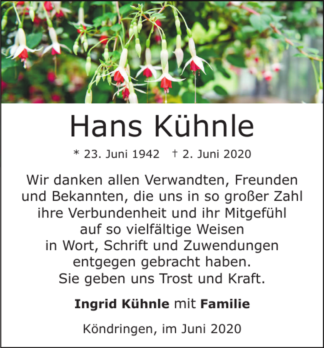 <p>Hans Kühnle<br />* 23. Juni 1942</p><p>† 2. Juni 2020</p><p>Wir danken allen Verwandten, Freunden<br />und Bekannten, die uns in so großer Zahl<br />ihre Verbundenheit und ihr Mitgefühl<br />auf so vielfältige Weisen<br />in Wort, Schrift und Zuwendungen<br />entgegen gebracht haben.<br />Sie geben uns Trost und Kraft.<br />Ingrid Kühnle mit Familie<br />Köndringen, im Juni 2020</p>