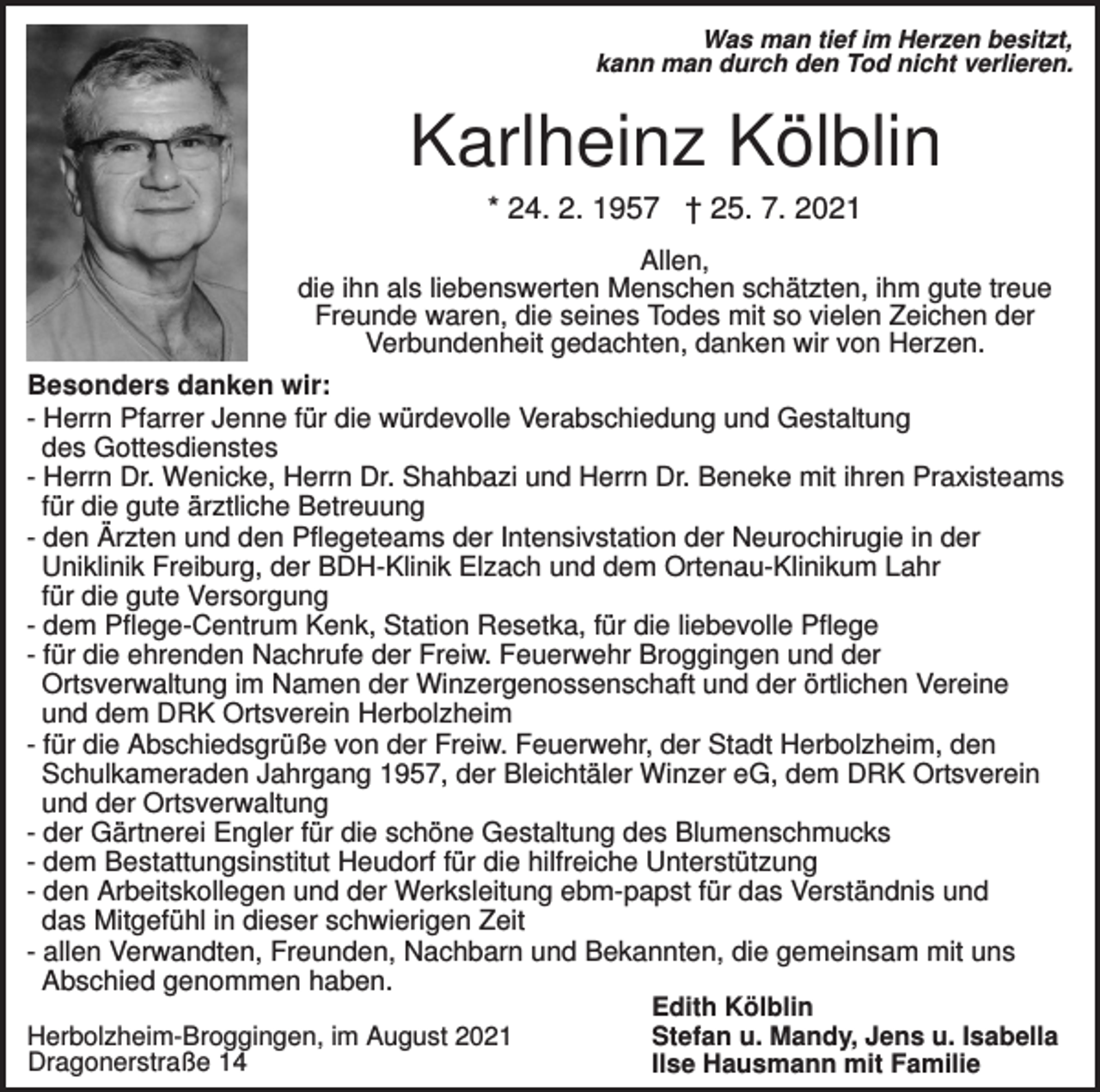 <p>Was man tief im Herzen besitzt,<br />kann man durch den Tod nicht verlieren.</p><p>Karlheinz Kölblin<br />* 24. 2. 1957 † 25. 7. 2021<br />Allen,<br />die ihn als liebenswerten Menschen schätzten, ihm gute treue<br />Freunde waren, die seines Todes mit so vielen Zeichen der<br />Verbundenheit gedachten, danken wir von Herzen.<br />Besonders danken wir:<br />- Herrn Pfarrer Jenne für die würdevolle Verabschiedung und Gestaltung<br />des Gottesdienstes<br />- Herrn Dr. Wenicke, Herrn Dr. Shahbazi und Herrn Dr. Beneke mit ihren Praxisteams<br />für die gute ärztliche Betreuung<br />- den Ärzten und den Pflegeteams der Intensivstation der Neurochirugie in der<br />Uniklinik Freiburg, der BDH-Klinik Elzach und dem Ortenau-Klinikum Lahr<br />für die gute Versorgung<br />- dem Pflege-Centrum Kenk, Station Resetka, für die liebevolle Pflege<br />- für die ehrenden Nachrufe der Freiw. Feuerwehr Broggingen und der<br />Ortsverwaltung im Namen der Winzergenossenschaft und der örtlichen Vereine<br />und dem DRK Ortsverein Herbolzheim<br />- für die Abschiedsgrüße von der Freiw. Feuerwehr, der Stadt Herbolzheim, den<br />Schulkameraden Jahrgang 1957, der Bleichtäler Winzer eG, dem DRK Ortsverein<br />und der Ortsverwaltung<br />- der Gärtnerei Engler für die schöne Gestaltung des Blumenschmucks<br />- dem Bestattungsinstitut Heudorf für die hilfreiche Unterstützung<br />- den Arbeitskollegen und der Werksleitung ebm-papst für das Verständnis und<br />das Mitgefühl in dieser schwierigen Zeit<br />- allen Verwandten, Freunden, Nachbarn und Bekannten, die gemeinsam mit uns<br />Abschied genommen haben.<br />Herbolzheim-Broggingen, im August 2021<br />Dragonerstraße 14</p><p>Edith Kölblin<br />Stefan u. Mandy, Jens u. Isabella<br />Ilse Hausmann mit Familie</p>
