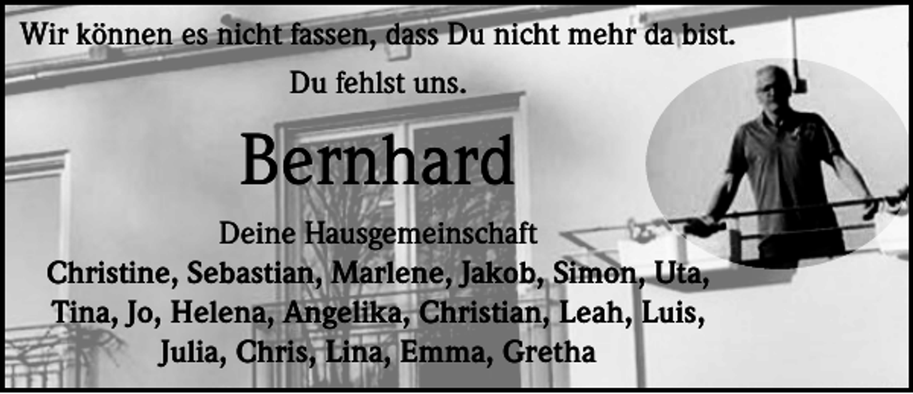 <p>Wir können es nicht fassen, dass Du nicht mehr da bist.<br />Du fehlst uns.</p><p>Bernhard<br />Deine Hausgemeinschaft<br />Christine, Sebastian, Marlene, Jakob, Simon, Uta,<br />Tina, Jo, Helena, Angelika, Christian, Leah, Luis,<br />Julia, Chris, Lina, Emma, Gretha</p>