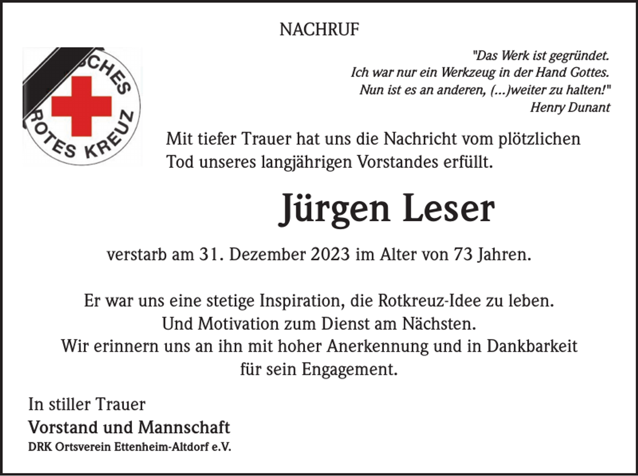 <p>NACHRUF<br />"Das Werk ist gegründet.<br />Ich war nur ein Werkzeug in der Hand Gottes.<br />Nun ist es an anderen, (...)weiter zu halten!"<br />Henry Dunant</p><p>Mit tiefer Trauer hat uns die Nachricht vom plötzlichen<br />Tod unseres langjährigen Vorstandes erfüllt.</p><p>Jürgen Leser<br />verstarb am 31. Dezember 2023 im Alter von 73 Jahren.<br />Er war uns eine stetige Inspiration, die Rotkreuz-Idee zu leben.<br />Und Motivation zum Dienst am Nächsten.<br />Wir erinnern uns an ihn mit hoher Anerkennung und in Dankbarkeit<br />für sein Engagement.<br />In stiller Trauer<br />Vorstand und Mannschaft<br />DRK Ortsverein Ettenheim-Altdorf e.V.</p>