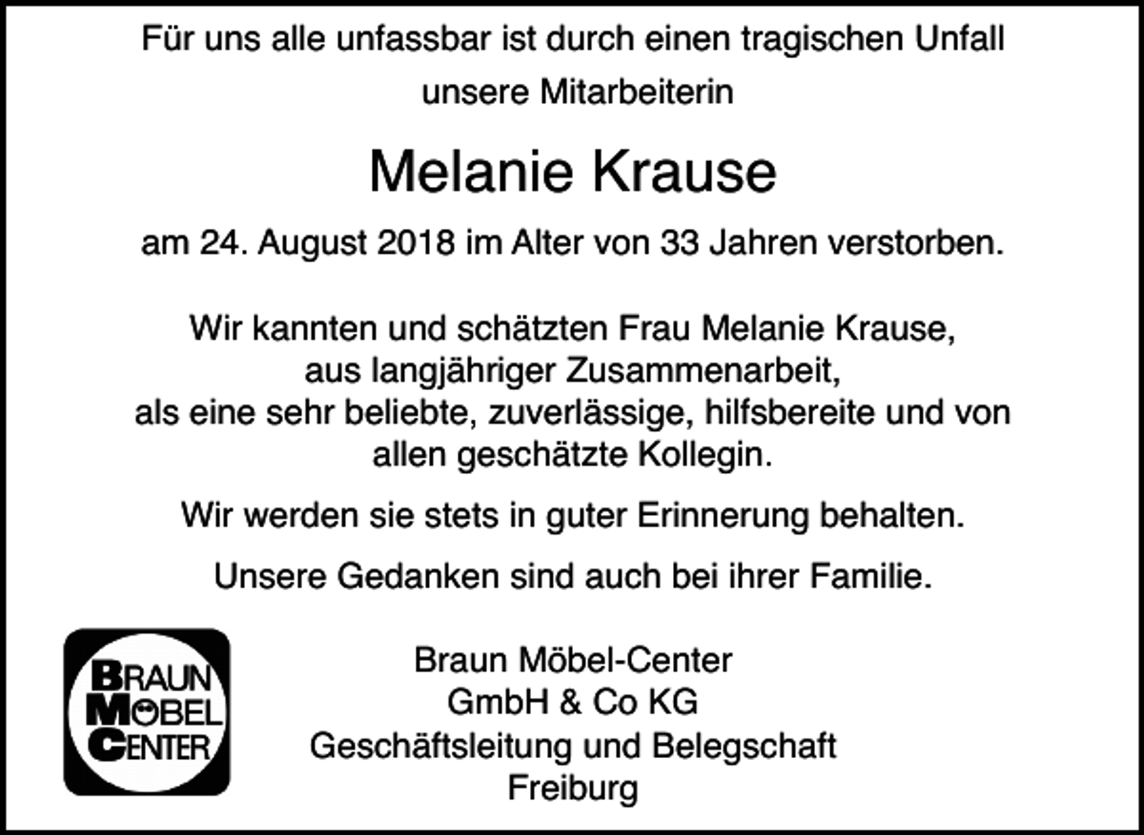 <p>Für uns alle unfassbar ist durch einen tragischen Unfall<br />unsere Mitarbeiterin</p><p>Melanie Krause<br />am 24. August 2018 im Alter von 33 Jahren verstorben.<br />Wir kannten und schätzten Frau Melanie Krause,<br />aus langjähriger Zusammenarbeit,<br />als eine sehr beliebte, zuverlässige, hilfsbereite und von<br />allen geschätzte Kollegin.<br />Wir werden sie stets in guter Erinnerung behalten.<br />Unsere Gedanken sind auch bei ihrer Familie.<br />Braun Möbel-Center<br />GmbH &amp; Co KG<br />Geschäftsleitung und Belegschaft<br />Freiburg</p>