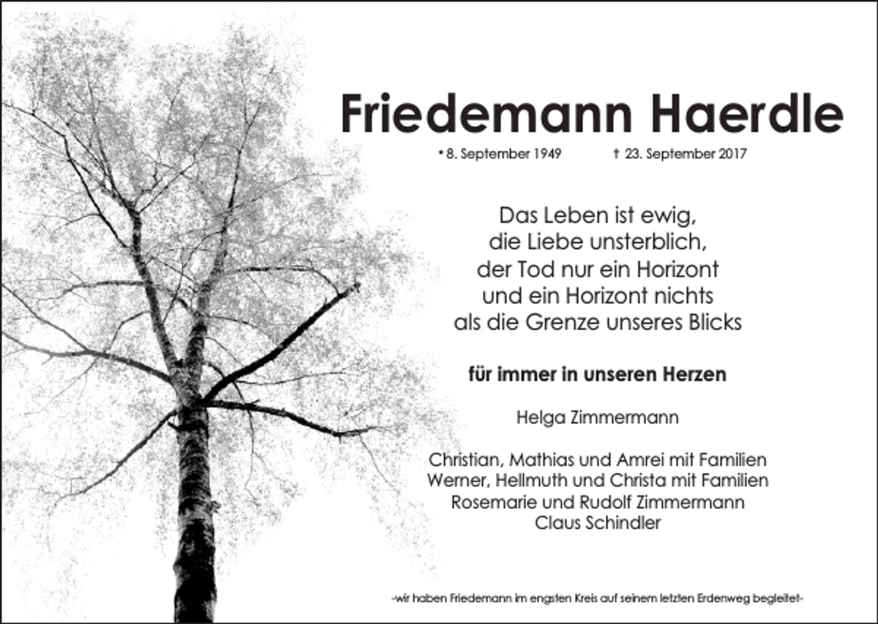 <p>Friedemann Haerdle<br />* 8. September 1949</p><p>-I 23. September 2017</p><p>Das Leben ist ewig,<br />die Liebe unsterblich,<br />der Tod nur ein Horizont<br />und ein Horizont nichts<br />als die Grenze unseres Blicks<br />für immer in unseren Herzen<br />Helga Zimmermann<br />Christian, Mathias und Amrei mit Familien<br />Werner, Hellmuth und Christa mit Familien<br />Rosemarie und Rudolf Zimmermann<br />Claus Schindler</p><p>-wir haben Friedemann im engsten Kreis auf seinem letzten Erdenweg begleitet-</p>