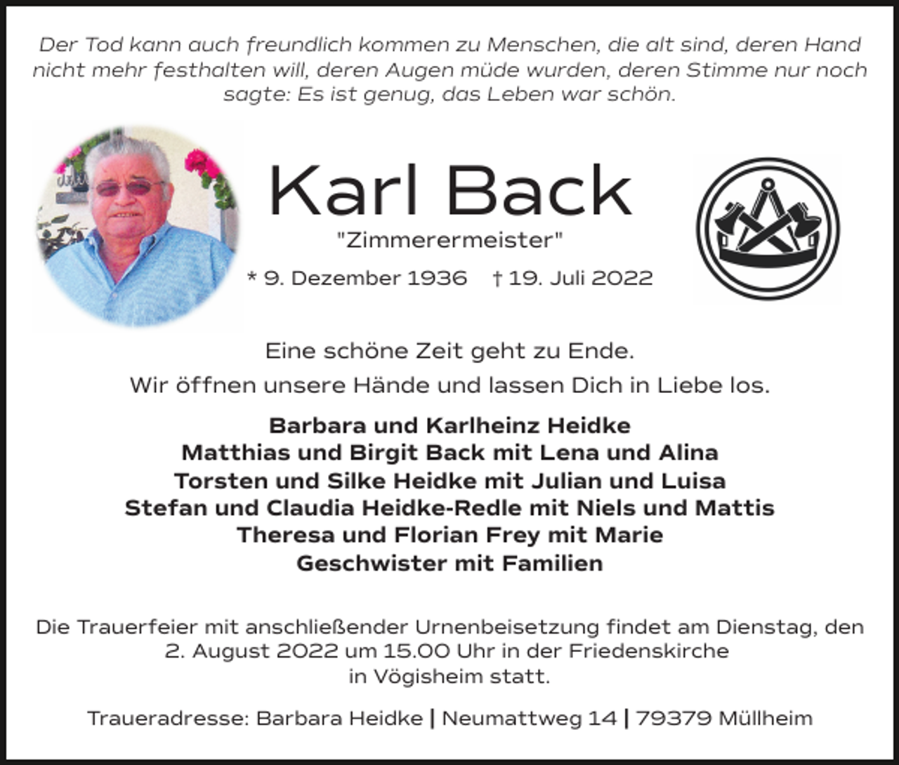 <p>Der Tod kann auch freundlich kommen zu Menschen, die alt sind, deren Hand<br />nicht mehr festhalten will, deren Augen müde wurden, deren Stimme nur noch<br />sagte: Es ist genug, das Leben war schön.</p><p>Karl Back<br />"Zimmerermeister"</p><p>* 9. Dezember 1936</p><p>† 19. Juli 2022</p><p>Eine schöne Zeit geht zu Ende.<br />Wir öffnen unsere Hände und lassen Dich in Liebe los.<br />Barbara und Karlheinz Heidke<br />Matthias und Birgit Back mit Lena und Alina<br />Torsten und Silke Heidke mit Julian und Luisa<br />Stefan und Claudia Heidke-Redle mit Niels und Mattis<br />Theresa und Florian Frey mit Marie<br />Geschwister mit Familien<br />Die Trauerfeier mit anschließender Urnenbeisetzung ﬁndet am Dienstag, den<br />2. August 2022 um 15.00 Uhr in der Friedenskirche<br />in Vögisheim statt.<br />Traueradresse: Barbara Heidke | Neumattweg 14 | 79379 Müllheim</p>