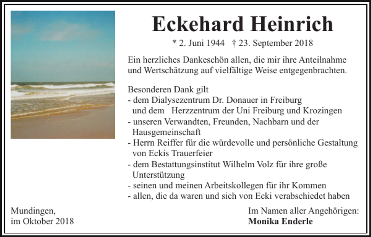 <p>Eckehard Heinrich<br />* 2. Juni 1944 † 23. September 2018<br />Ein herzliches Dankeschön allen, die mir ihre Anteilnahme<br />und Wertschätzung auf vielfältige Weise entgegenbrachten.<br />Besonderen Dank gilt<br />- dem Dialysezentrum Dr. Donauer in Freiburg<br />und dem Herzzentrum der Uni Freiburg und Krozingen<br />- unseren Verwandten, Freunden, Nachbarn und der<br />Hausgemeinschaft<br />- Herrn Reiffer für die würdevolle und persönliche Gestaltung<br />von Eckis Trauerfeier<br />- dem Bestattungsinstitut Wilhelm Volz für ihre große<br />Unterstützung<br />- seinen und meinen Arbeitskollegen für ihr Kommen<br />- allen, die da waren und sich von Ecki verabschiedet haben<br />Mundingen,<br />im Oktober 2018</p><p>Im Namen aller Angehörigen:<br />Monika Enderle</p>