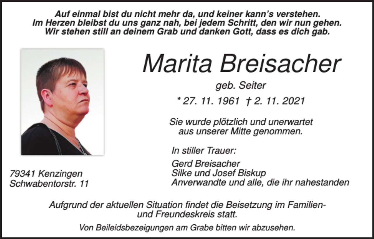 <p>Auf einmal bist du nicht mehr da, und keiner kann’s verstehen.<br />Im Herzen bleibst du uns ganz nah, bei jedem Schritt, den wir nun gehen.<br />Wir stehen still an deinem Grab und danken Gott, dass es dich gab.</p><p>Marita Breisacher<br />geb. Seiter<br />* 27. 11. 1961 † 2. 11. 2021<br />Sie wurde plötzlich und unerwartet<br />aus unserer Mitte genommen.</p><p>79341 Kenzingen<br />Schwabentorstr. 11</p><p>In stiller Trauer:<br />Gerd Breisacher<br />Silke und Josef Biskup<br />Anverwandte und alle, die ihr nahestanden</p><p>Aufgrund der aktuellen Situation findet die Beisetzung im Familienund Freundeskreis statt.<br />Von Beileidsbezeigungen am Grabe bitten wir abzusehen.</p>