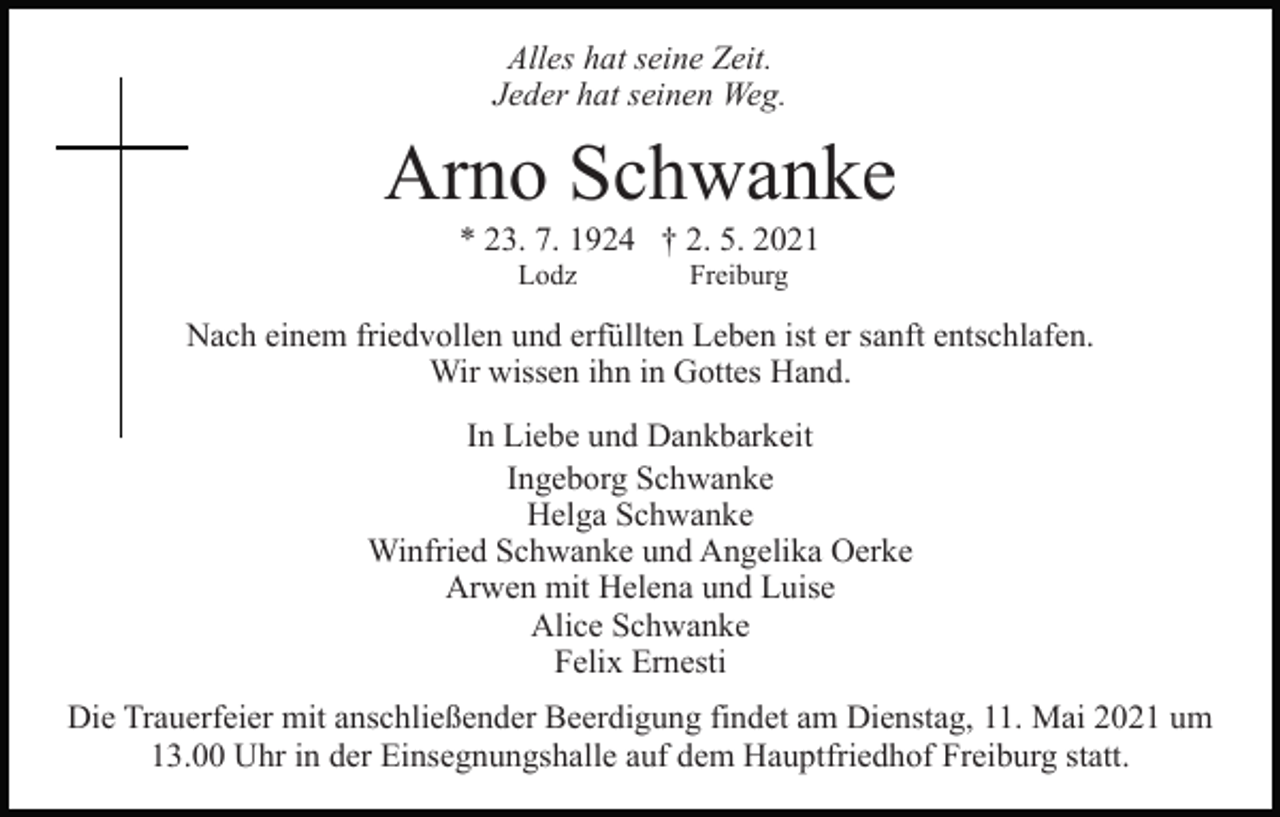 <p>Alles hat seine Zeit.<br />Jeder hat seinen Weg.</p><p>Arno Schwanke<br />* 23. 7. 1924 † 2. 5. 2021<br />Lodz</p><p>Freiburg</p><p>Nach einem friedvollen und erfüllten Leben ist er sanft entschlafen.<br />Wir wissen ihn in Gottes Hand.<br />In Liebe und Dankbarkeit<br />Ingeborg Schwanke<br />Helga Schwanke<br />Winfried Schwanke und Angelika Oerke<br />Arwen mit Helena und Luise<br />Alice Schwanke<br />Felix Ernesti<br />Die Trauerfeier mit anschließender Beerdigung findet am Dienstag, 11. Mai 2021 um<br />13.00 Uhr in der Einsegnungshalle auf dem Hauptfriedhof Freiburg statt.</p>