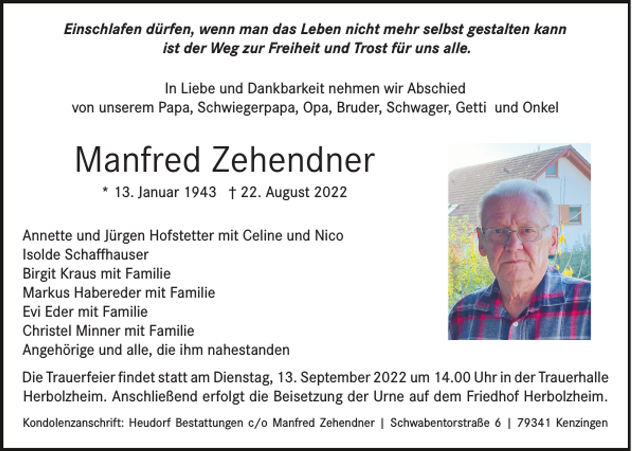 <p>Einschlafen dürfen, wenn man das Leben nicht mehr selbst gestalten kann<br />ist der Weg zur Freiheit und Trost für uns alle.<br />In Liebe und Dankbarkeit nehmen wir Abschied<br />von unserem Papa, Schwiegerpapa, Opa, Bruder, Schwager, Getti und Onkel</p><p>Manfred Zehendner<br />* 13. Januar 1943 † 22. August 2022<br />Annette und Jürgen Hofstetter mit Celine und Nico<br />Isolde Schaﬀhauser<br />Birgit Kraus mit Familie<br />Markus Habereder mit Familie<br />Evi Eder mit Familie<br />Christel Minner mit Familie<br />Angehörige und alle, die ihm nahestanden<br />Die Trauerfeier ﬁndet statt am Dienstag, 13. September 2022 um 14.00 Uhr in der Trauerhalle<br />Herbolzheim. Anschließend erfolgt die Beisetzung der Urne auf dem Friedhof Herbolzheim.<br />Kondolenzanschrift: Heudorf Bestattungen c/o Manfred Zehendner | Schwabentorstraße 6 | 79341 Kenzingen</p>