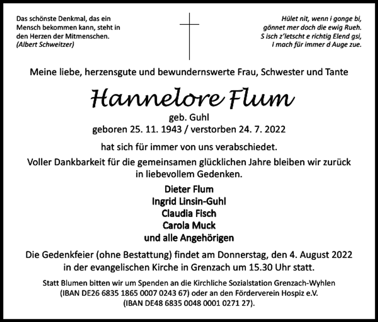 <p>Das schönste Denkmal, das ein<br />Mensch bekommen kann, steht in<br />den Herzen der Mitmenschen.<br />(Albert Schweitzer)</p><p>Hület nit, wenn i gonge bi,<br />gönnet mer doch die ewig Rueh.<br />S isch z’letscht e richtig Elend gsi,<br />I mach für immer d Auge zue.</p><p>Meine liebe, herzensgute und bewundernswerte Frau, Schwester und Tante</p><p>Hannelore Flum<br />geb. Guhl<br />geboren 25. 11. 1943 / verstorben 24. 7. 2022</p><p>hat sich für immer von uns verabschiedet.<br />Voller Dankbarkeit für die gemeinsamen glücklichen Jahre bleiben wir zurück<br />in liebevollem Gedenken.<br />Dieter Flum<br />Ingrid Linsin-Guhl<br />Claudia Fisch<br />Carola Muck<br />und alle Angehörigen<br />Die Gedenkfeier (ohne Bestattung) findet am Donnerstag, den 4. August 2022<br />in der evangelischen Kirche in Grenzach um 15.30 Uhr statt.<br />Statt Blumen bitten wir um Spenden an die Kirchliche Sozialstation Grenzach-Wyhlen<br />(IBAN DE2835 1865 0007 0243 67) oder an den Förderverein Hospiz e.V.<br />(IBAN DE48 6835 0048 0001 0271 27).</p>