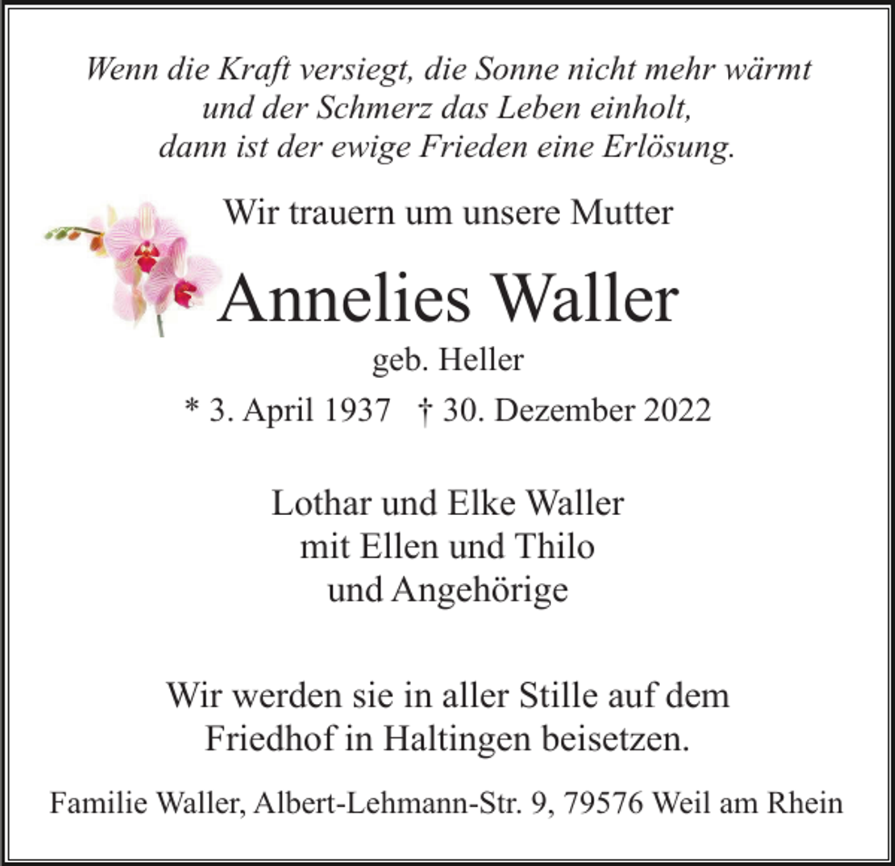 <p>Wenn die Kraft versiegt, die Sonne nicht mehr wärmt<br />und der Schmerz das Leben einholt,<br />dann ist der ewige Frieden eine Erlösung.</p><p>Wir trauern um unsere Mutter</p><p>Annelies Waller<br />geb. Heller<br />* 3. April 1937 † 30. Dezember 2022</p><p>Lothar und Elke Waller<br />mit Ellen und Thilo<br />und Angehörige<br />Wir werden sie in aller Stille auf dem<br />Friedhof in Haltingen beisetzen.<br />Familie Waller, Albert-Lehmann-Str. 9, 79576 Weil am Rhein</p>