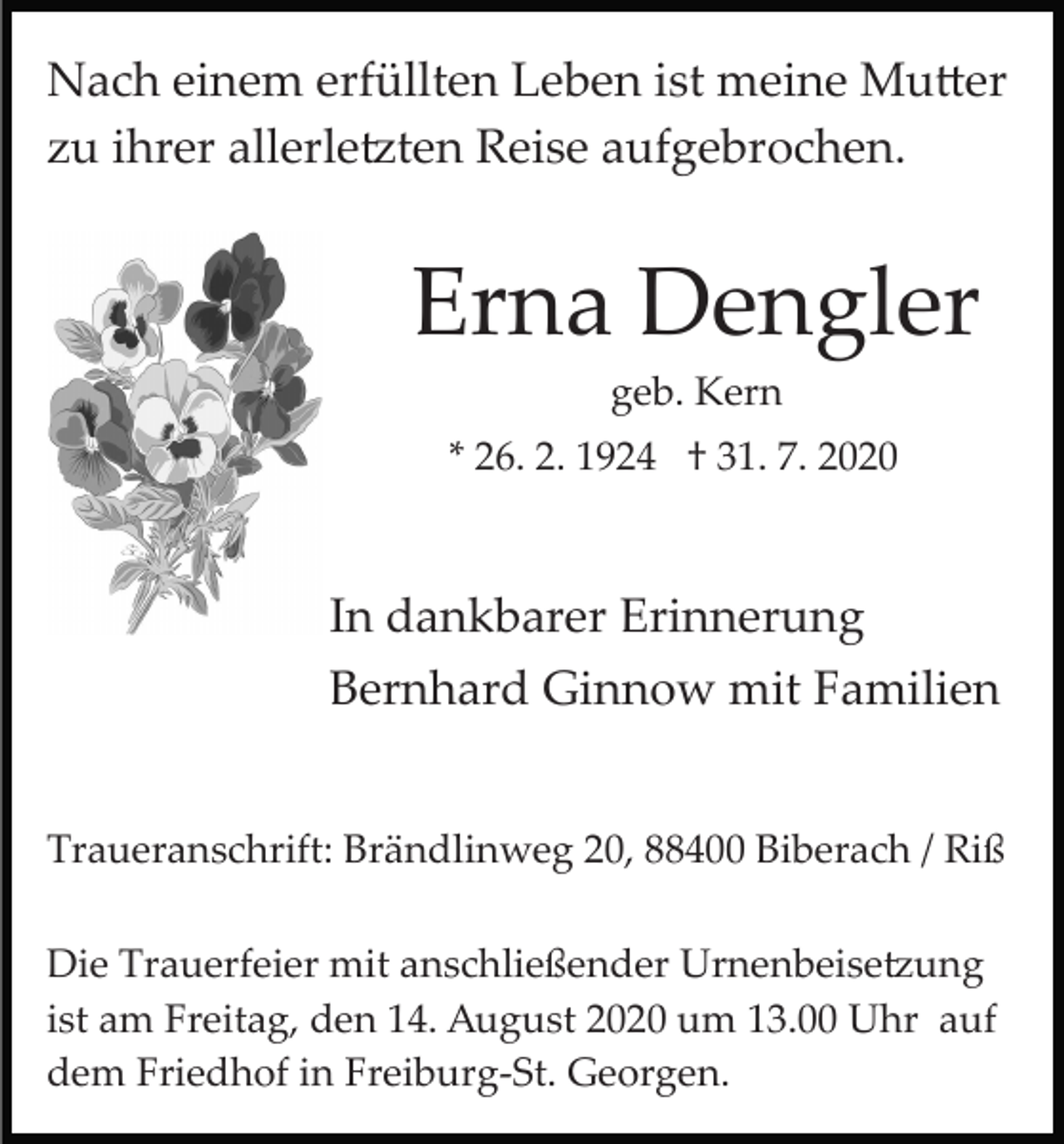 <p>Nach einem erfüllten Leben ist meine Mutter<br />zu ihrer allerletzten Reise aufgebrochen.</p><p>Erna Dengler<br />geb. Kern<br />* 26. 2. 1924 † 31. 7. 2020</p><p>In dankbarer Erinnerung<br />Bernhard Ginnow mit Familien<br />Traueranschrift: Brändlinweg 20, 88400 Biberach / Riß<br />Die Trauerfeier mit anschließender Urnenbeisetzung<br />ist am Freitag, den 14. August 2020 um 13.00 Uhr auf<br />dem Friedhof in Freiburg­St. Georgen.</p>