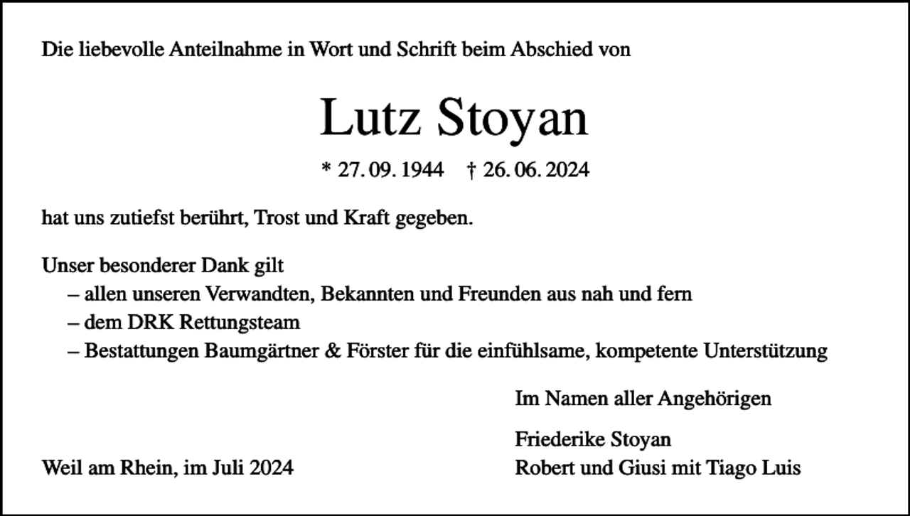 <p>Die liebevolle Anteilnahme in Wort und Schrift beim Abschied von</p><p>Lutz Stoyan<br />* 27. 09. 1944</p><p>† 26. 06. 2024</p><p>hat uns zutiefst berührt, Trost und Kraft gegeben.<br />Unser besonderer Dank gilt<br />– allen unseren Verwandten, Bekannten und Freunden aus nah und fern<br />– dem DRK Rettungsteam<br />– Bestattungen Baumgärtner &amp; Förster für die einfühlsame, kompetente Unterstützung<br />Im Namen aller Angehörigen<br />Weil am Rhein, im Juli 2024</p><p>Friederike Stoyan<br />Robert und Giusi mit Tiago Luis</p>