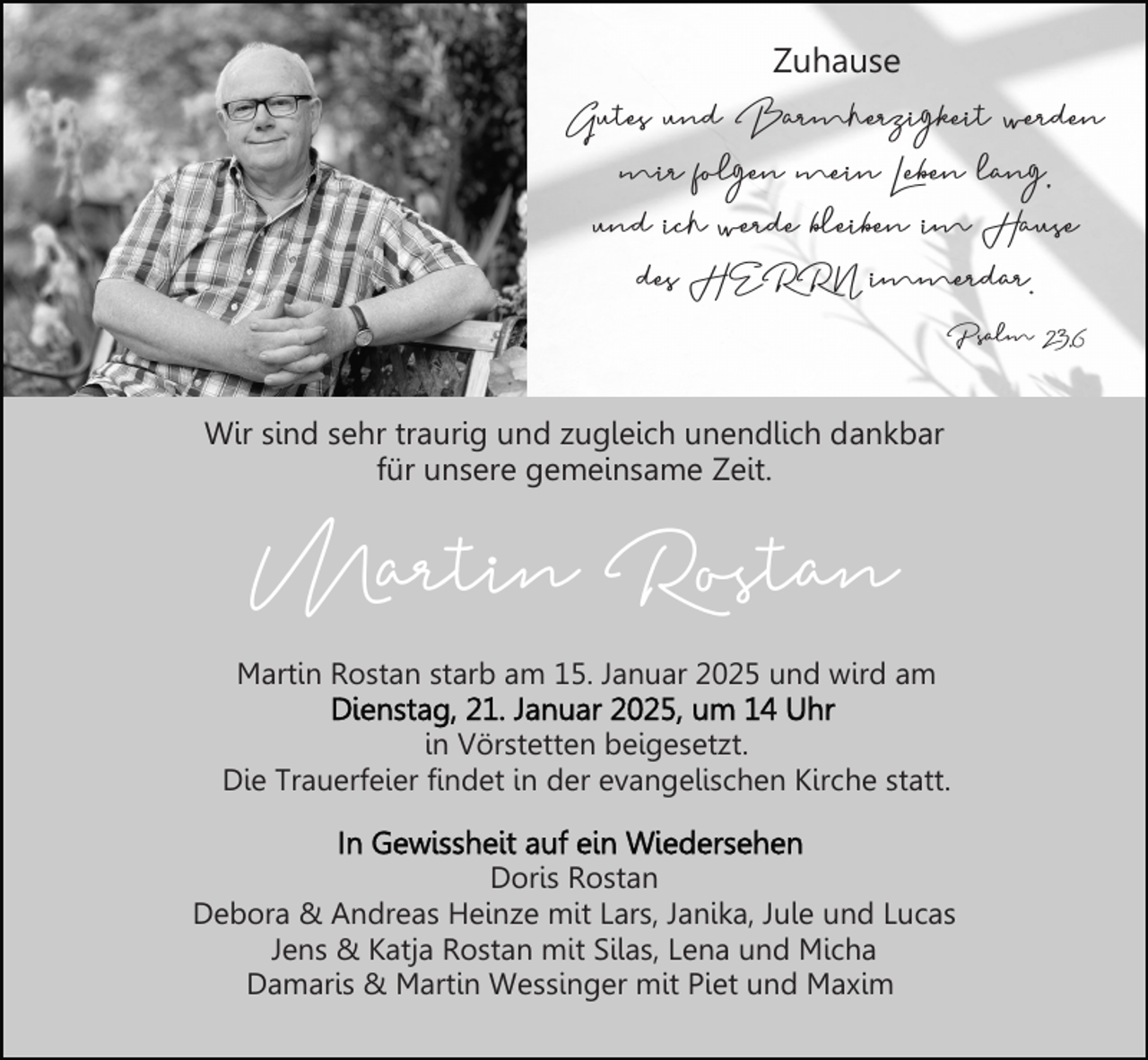 <p>Zuhause</p><p>Gutes und Barmherzigkeit werden<br />mir folgen mein Leben lang,<br />und ich werde bleiben im Hause<br />des HERRN immerdar.<br />Psalm 23,6<br />Wir sind sehr traurig und zugleich unendlich dankbar<br />für unsere gemeinsame Zeit.</p><p>Martin Rostan</p><p>Martin Rostan starb am 15. Januar 2025 und wird am<br />in Vörstetten beigesetzt.<br />Die Trauerfeier findet in der evangelischen Kirche statt.<br />Doris Rostan<br />Debora &amp; Andreas Heinze mit Lars, Janika, Jule und Lucas<br />Jens &amp; Katja Rostan mit Silas, Lena und Micha<br />Damaris &amp; Martin Wessinger mit Piet und Maxim</p>
