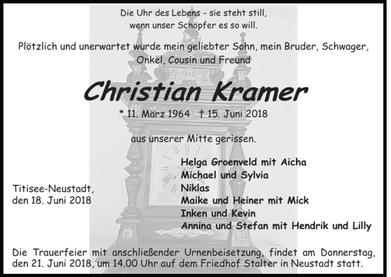 <p>Di<br />e Uhr<br />U h r ddes<br />e s LLebens<br />e b e n s -- si<br />t e h t sstill,<br />till,<br />Die<br />siee ssteht<br />w e n n uunser<br />n s e r Schöpfer<br />S c h ö p f e r es<br />e s sso<br />o will.<br />will.<br />wenn</p><p>Plötzlich<br />Pl<br />ö t zli c h uund<br />n d uunerwartet<br />n e r w a r t e t wurde<br />w u r d e mein<br />m ei n ggeliebter<br />eli e b t e r Sohn,<br />S o h n, mein<br />m ei n Bruder,<br />B r u d e r, Schwager,<br />S c h w a g e r,<br />O n k el, CCousin<br />o u si n uund<br />n d FFreund<br />re und<br />Onkel,</p><p>CChristian<br />h ri s ti a n KKramer<br />r a m er<br />** 111.<br />1. März<br />M ä r z 11 †<br />† 115.<br />5 . Juni<br />J u ni 2018<br />2 01 8<br />aus<br />a u s unserer<br />u n s e r e r Mitte<br />Mi t t e gerissen.<br />g e r i s s e n.</p><p>Ti ti s e e - N e u s t a d t,<br />Titisee-Neustadt,<br />dden<br />e n 118.<br />8. Juni<br />J u ni 2018<br />2 01 8</p><p>Helga<br />H el g a GGroenveld<br />r o e n v el d mi<br />mit<br />t Ai<br />Aicha<br />cha<br />Michael<br />Mi c h a el u und<br />n d SSylvia<br />yl vi a<br />Niklas<br />Ni kl a s<br />Maike<br />M ai k e u und<br />n d HHeiner<br />ei n e r mimit<br />t Mick<br />Mi c k<br />Inken<br />I n k e n uund<br />n d Kevin<br />K e vi n<br />A n ni n a uund<br />n d SStefan<br />t e f a n mit<br />m i t Hendrik<br />H e n d ri k und<br />u n d Lilly<br />Lill y<br />Annina</p><p>Di e TTrauerfeier<br />Die<br />r a u e r f ei e r mit<br />mi t anschließender<br />a n s c hli e ß e n d e r Urnenbeisetzung,<br />U r n e n b ei s e t z u n g, fifindet<br />n d e t aam<br />m Donnerstag,<br />D o n n e r s t a g,<br />dden<br />e n 21.<br />2 1. Juni<br />J u ni 2018,<br />2 0 1 8, uum<br />m 14.00<br />1 4. Uhr<br />U h r auf<br />a u f dem<br />d e m Friedhof<br />F ri e d h o f Stalter<br />S t al t e r iinn Neustadt<br />N e us t a d t sstatt.<br />t a t t.</p>